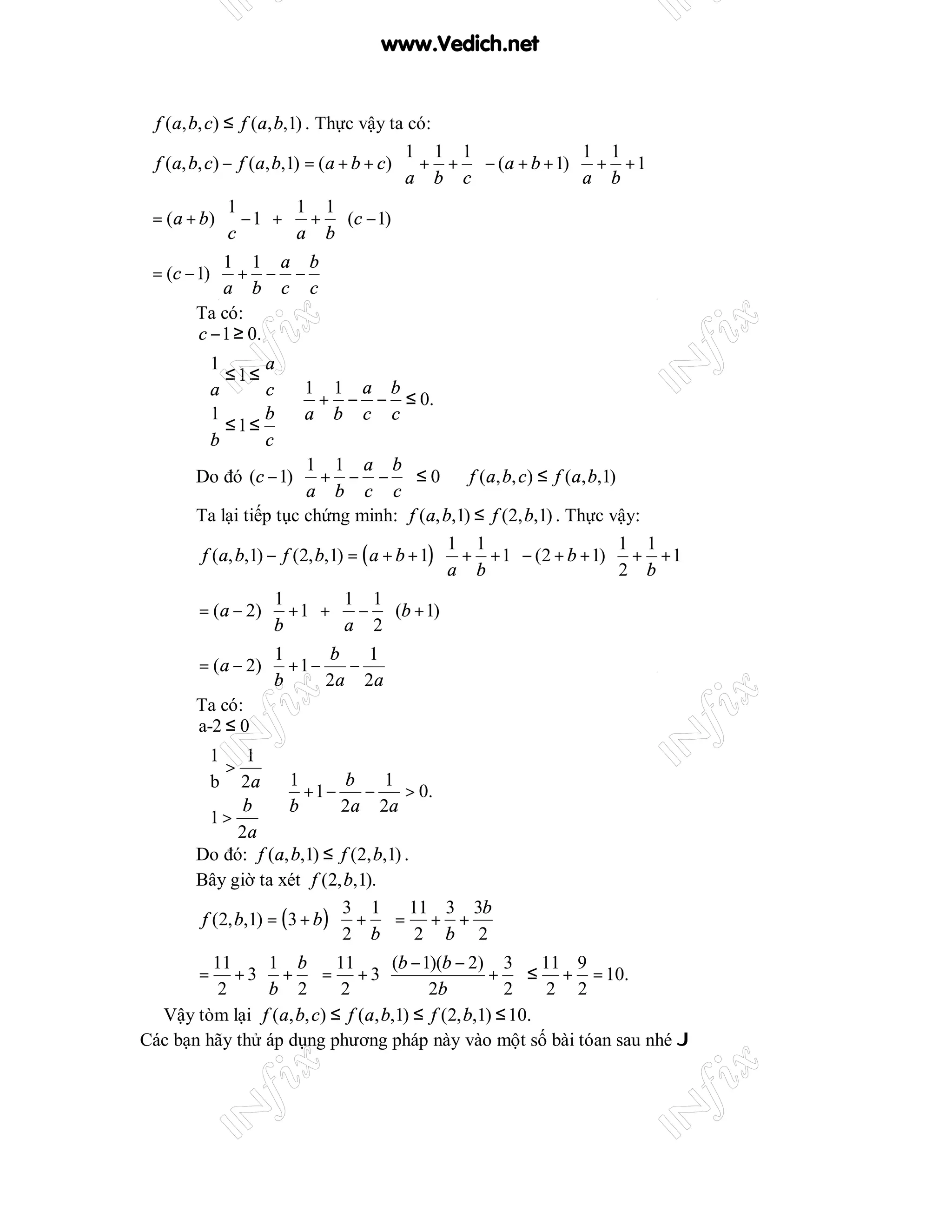 www.Vedich.net


 f (a, b, c) ≤ f (a, b,1) . Thực vậy ta có:
                                         1 1 1              1 1 
 f (a, b, c) − f (a, b,1) = (a + b + c)  + +  − (a + b + 1)  + + 1
                                        a b c               a b 
            1  1 1
 = (a + b)  − 1 +  +  (c − 1)
            c  a b
           1 1 a b
 = (c − 1)  + − − 
           a b c c
        Ta có:
        c − 1 ≥ 0.
      1          a
      a ≤1≤ c
                       1 1 a b
                   ⇒ + − − ≤ 0.
      1 ≤1≤ b          a b c c
      b
                 c
                      1 1 a b
      Do đó (c − 1)  + − −  ≤ 0 ⇒ f (a, b, c) ≤ f (a, b,1)
                      a b c c
      Ta lại tiếp tục chứng minh: f (a, b,1) ≤ f (2, b,1) . Thực vậy:
                                              1 1                   1 1 
       f (a, b,1) − f (2, b,1) = ( a + b + 1)  + + 1  − (2 + b + 1)  + + 1
                                              a b                   2 b 
                1  1 1
      = (a − 2)  + 1 +  −  (b + 1)
                b  a 2
                1      b   1 
      = (a − 2)  + 1 −    − 
                b      2a 2a 
      Ta có:
      a-2 ≤ 0
      1 1
       b > 2a
                     1         b   1
                 ⇒ +1−           −   > 0.
      1 > b          b         2a 2a
      
            2a
      Do đó: f (a, b,1) ≤ f (2, b,1) .
      Bây giờ ta xét f (2, b,1).
                               3 1  11 3 3b
       f (2, b,1) = ( 3 + b )  +  = + +
                              2 b 2 b 2
         11  1 b  11  (b − 1)(b − 2) 3  11 9
       =    + 3 +  = + 3                       +  ≤ + = 10.
          2    b 2 2                  2b          2 2 2
  Vậy tòm lại f (a, b, c) ≤ f (a, b,1) ≤ f (2, b,1) ≤ 10.
Các bạn hãy thử áp dụng phương pháp này vào một số bài tóan sau nhé J
 