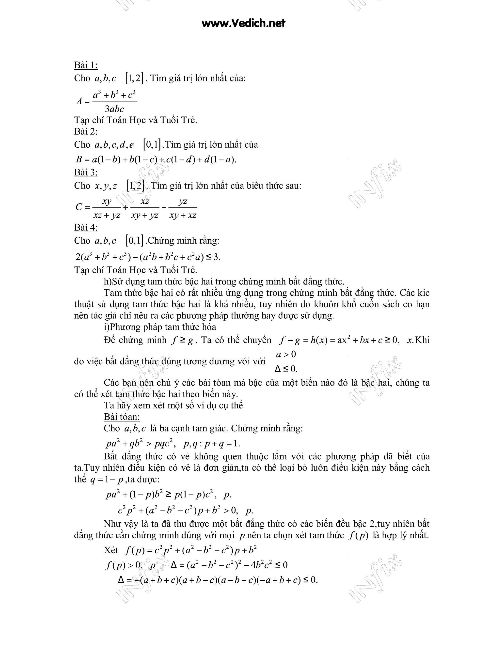 www.Vedich.net


Bài 1:
Cho a, b, c ∈ [1, 2] . Tìm giá trị lớn nhất của:
     a 3 + b3 + c3
A=
         3abc
Tạp chí Toán Học và Tuổi Trẻ.
Bài 2:
Cho a, b, c, d , e ∈ [0,1] .Tìm giá trị lớn nhất của
B = a (1 − b) + b(1 − c) + c (1 − d ) + d (1 − a).
Bài 3:
Cho x, y , z ∈ [1, 2] . Tìm giá trị lớn nhất của biểu thức sau:
       xy         xz       yz
C=           +         +
     xz + yz xy + yz xy + xz
Bài 4:
Cho a, b, c ∈ [0,1] .Chứng minh rằng:
 2(a3 + b3 + c 3 ) − (a 2b + b 2c + c 2 a ) ≤ 3.
Tạp chí Toán Học và Tuổi Trẻ.
        h)Sử dụng tam thức bậc hai trong chứng minh bất đẳng thức.
        Tam thức bậc hai có rất nhiều ứng dụng trong chứng minh bất đẳng thức. Các kic
thuật sử dụng tam thức bậc hai là khá nhiều, tuy nhiên do khuôn khổ cuốn sách co hạn
nên tác giả chỉ nêu ra các phương pháp thường hay được sử dụng.
        i)Phương pháp tam thức hóa
        Để chứng minh f ≥ g . Ta có thể chuyển f − g = h( x) = ax 2 + bx + c ≥ 0, ∀x. Khi
                                                 a > 0
đo việc bất đẳng thức đúng tương đương với với 
                                                 ∆ ≤ 0.
        Các bạn nên chú ý các bài tóan mà bậc của một biến nào đó là bậc hai, chúng ta
có thể xét tam thức bậc hai theo biến này.
        Ta hãy xem xét một số ví dụ cụ thể
        Bài tóan:
        Cho a, b, c là ba cạnh tam giác. Chứng minh rằng:
        pa 2 + qb 2 > pqc 2 , ∀p, q : p + q = 1.
        Bất đẳng thức có vẻ không quen thuộc lắm với các phương pháp đã biết của
ta.Tuy nhiên điều kiện có vẻ là đơn giản,ta có thể loại bỏ luôn điều kiện này bằng cách
thế q = 1 − p ,ta được:
         pa 2 + (1 − p )b 2 ≥ p(1 − p)c 2 , ∀p.
       ⇔ c 2 p 2 + (a 2 − b 2 − c 2 ) p + b 2 > 0, ∀p.
       Như vậy là ta đã thu được một bất đẳng thức có các biến đều bậc 2,tuy nhiên bất
đẳng thức cần chứng minh đúng với mọi p nên ta chọn xét tam thức f ( p ) là hợp lý nhất.
        Xét f ( p ) = c 2 p 2 + (a 2 − b 2 − c 2 ) p + b 2
        f ( p ) > 0, ∀p ⇔ ∆ = (a 2 − b 2 − c 2 )2 − 4b 2c 2 ≤ 0
        ⇔ ∆ = −(a + b + c)(a + b − c)(a − b + c)(− a + b + c) ≤ 0.
 