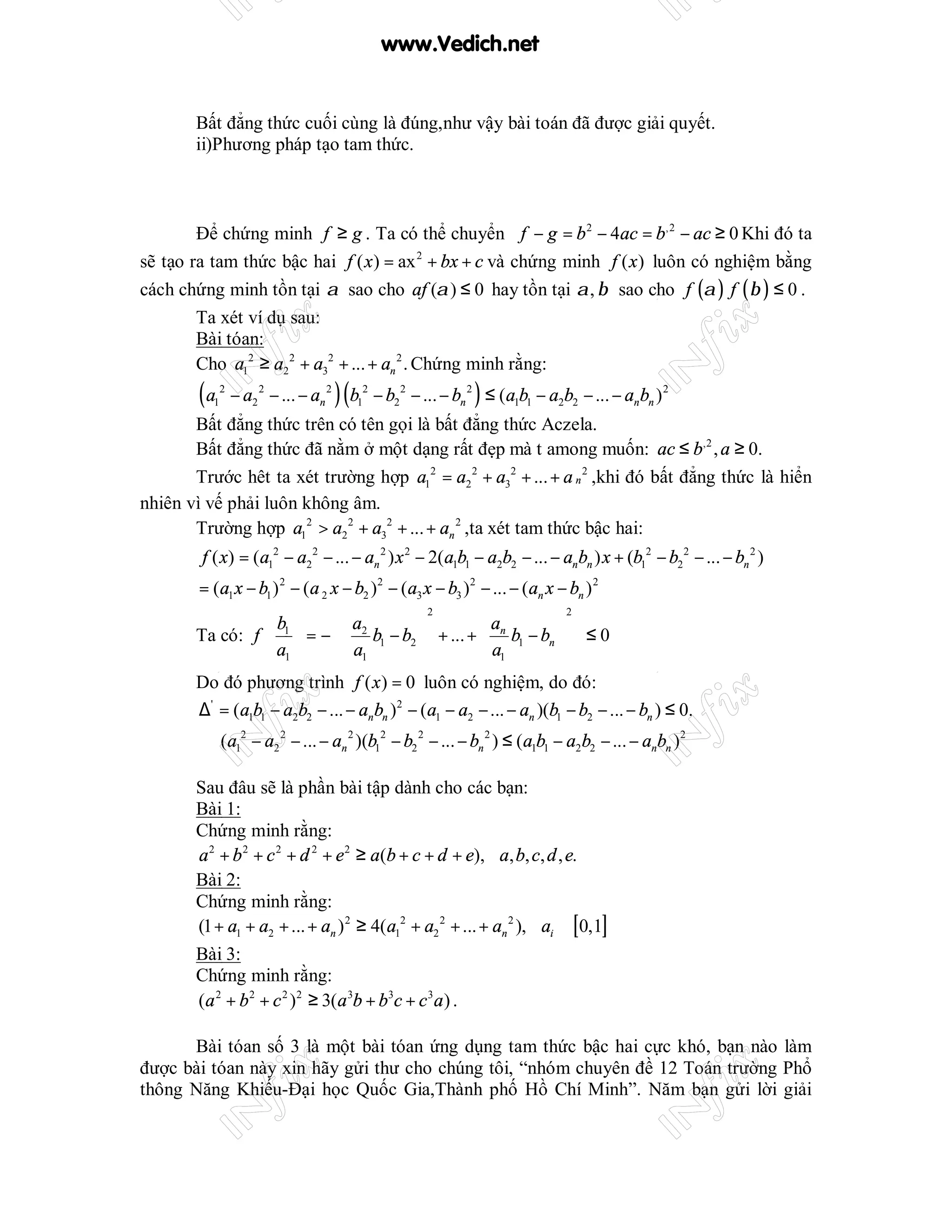 www.Vedich.net


       Bất đẳng thức cuối cùng là đúng,như vậy bài toán đã được giải quyết.
       ii)Phương pháp tạo tam thức.



        Để chứng minh f ≥ g . Ta có thể chuyển f − g = b 2 − 4ac = b,2 − ac ≥ 0 Khi đó ta
sẽ tạo ra tam thức bậc hai f ( x ) = ax 2 + bx + c và chứng minh f ( x ) luôn có nghiệm bằng
cách chứng minh tồn tại α sao cho af (α ) ≤ 0 hay tồn tại α , β sao cho f (α ) f ( β ) ≤ 0 .
        Ta xét ví dụ sau:
        Bài tóan:
        Cho a12 ≥ a2 2 + a32 + ... + an 2 . Chứng minh rằng:
        (a1
              2
                  − a2 2 − ... − an 2 )( b12 − b22 − ... − bn 2 ) ≤ (a1b1 − a2b2 − ... − anbn ) 2
       Bất đẳng thức trên có tên gọi là bất đẳng thức Aczela.
       Bất đẳng thức đã nằm ở một dạng rất đẹp mà t among muốn: ac ≤ b,2 , a ≥ 0.
       Trước hêt ta xét trường hợp a12 = a2 2 + a32 + ... + a n 2 ,khi đó bất đẳng thức là hiển
nhiên vì vế phải luôn không âm.
       Trường hợp a12 > a2 2 + a32 + ... + an 2 ,ta xét tam thức bậc hai:
        f ( x) = (a12 − a2 2 − ... − an 2 ) x 2 − 2(a1b1 − a2b2 − ... − an bn ) x + (b12 − b22 − ... − bn 2 )
        = (a1 x − b1 ) 2 − (a 2 x − b2 )2 − (a3 x − b3 )2 − ... − (an x − bn ) 2
                  b1       a            
                                              2
                                                      an           
                                                                     2

       Ta có: f   = −  b1 − b2  + ... +  b1 − bn   ≤ 0
                                 2

                  a1       a1
                                                    a1            
       Do đó phương trình f ( x ) = 0 luôn có nghiệm, do đó:
       ∆' = (a1b1 − a2b2 − ... − an bn )2 − (a1 − a2 − ... − an )(b1 − b2 − ... − bn ) ≤ 0.
        ⇒ (a12 − a2 2 − ... − an 2 )(b12 − b2 2 − ... − bn 2 ) ≤ (a1b1 − a2b2 − ... − anbn )2

       Sau đâu sẽ là phần bài tập dành cho các bạn:
       Bài 1:
       Chứng minh rằng:
       a 2 + b 2 + c 2 + d 2 + e 2 ≥ a(b + c + d + e), ∀a, b, c, d , e.
       Bài 2:
       Chứng minh rằng:
       (1 + a1 + a2 + ... + an ) 2 ≥ 4(a12 + a2 2 + ... + an 2 ), ∀ai ∈ [0,1]
       Bài 3:
       Chứng minh rằng:
       (a 2 + b 2 + c 2 )2 ≥ 3(a 3b + b3c + c 3a ) .

      Bài tóan số 3 là một bài tóan ứng dụng tam thức bậc hai cực khó, bạn nào làm
được bài tóan này xin hãy gửi thư cho chúng tôi, “nhóm chuyên đề 12 Toán trường Phổ
thông Năng Khiếu-Đại học Quốc Gia,Thành phố Hồ Chí Minh”. Năm bạn gửi lời giải
 