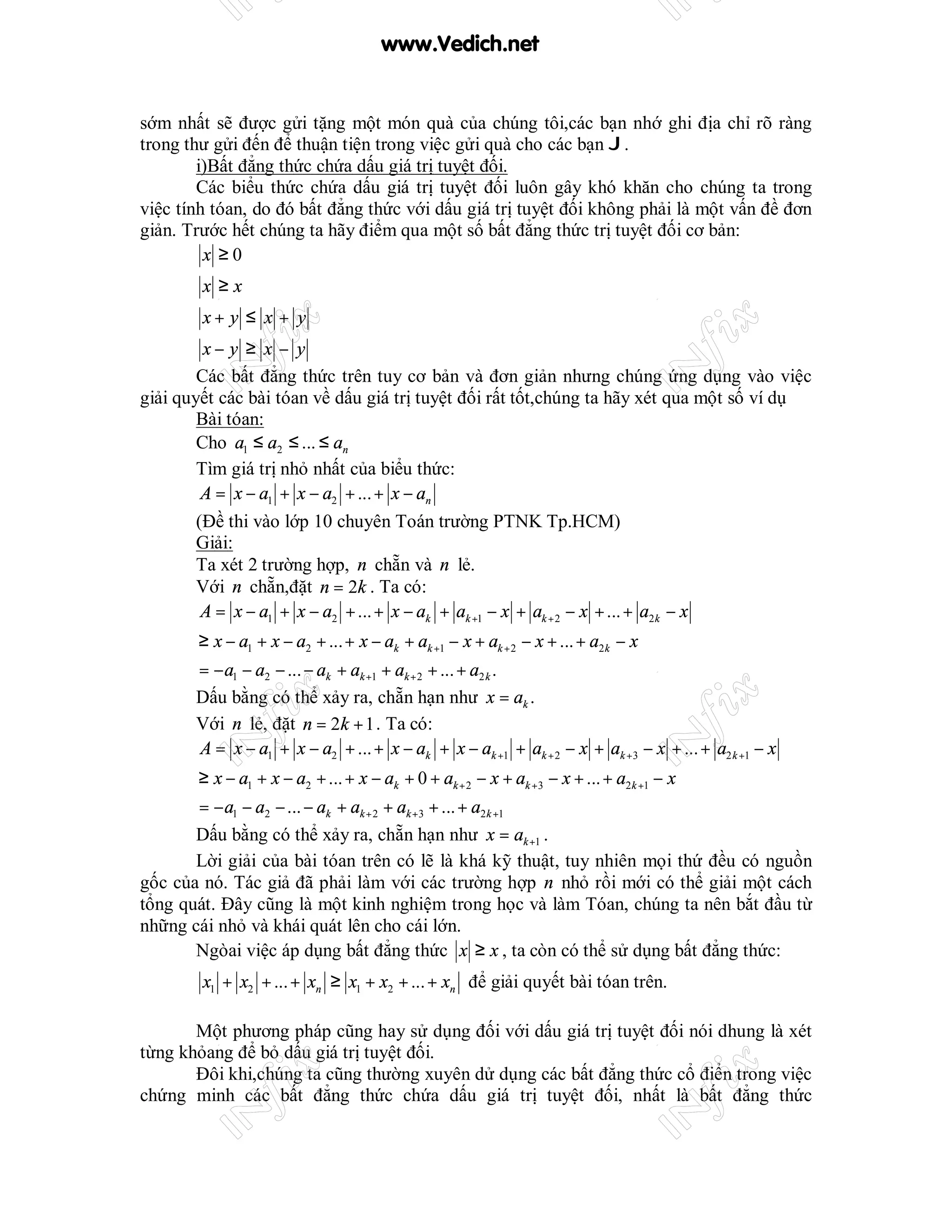 www.Vedich.net


sớm nhất sẽ được gửi tặng một món quà của chúng tôi,các bạn nhớ ghi địa chỉ rõ ràng
trong thư gửi đến để thuận tiện trong việc gửi quà cho các bạn J.
        i)Bất đẳng thức chứa dấu giá trị tuyệt đối.
        Các biểu thức chứa dấu giá trị tuyệt đối luôn gây khó khăn cho chúng ta trong
việc tính tóan, do đó bất đẳng thức với dấu giá trị tuyệt đối không phải là một vấn đề đơn
giản. Trước hết chúng ta hãy điểm qua một số bất đẳng thức trị tuyệt đối cơ bản:
         x ≥0
        x ≥x
        x+ y ≤ x + y
         x− y ≥ x − y
        Các bất đẳng thức trên tuy cơ bản và đơn giản nhưng chúng ứng dụng vào việc
giải quyết các bài tóan về dấu giá trị tuyệt đối rất tốt,chúng ta hãy xét qua một số ví dụ
        Bài tóan:
        Cho a1 ≤ a2 ≤ ... ≤ an
        Tìm giá trị nhỏ nhất của biểu thức:
         A = x − a1 + x − a2 + ... + x − an
        (Đề thi vào lớp 10 chuyên Toán trường PTNK Tp.HCM)
        Giải:
        Ta xét 2 trường hợp, n chẵn và n lẻ.
        Với n chẵn,đặt n = 2k . Ta có:
         A = x − a1 + x − a2 + ... + x − ak + ak +1 − x + ak + 2 − x + ... + a2 k − x
       ≥ x − a1 + x − a2 + ... + x − ak + ak +1 − x + ak + 2 − x + ... + a2 k − x
       = − a1 − a2 − ... − ak + ak +1 + ak + 2 + ... + a2 k .
       Dấu bằng có thể xảy ra, chẵn hạn như x = ak .
       Với n lẻ, đặt n = 2k + 1 . Ta có:
       A = x − a1 + x − a2 + ... + x − ak + x − ak +1 + ak + 2 − x + ak +3 − x + ... + a2 k +1 − x
       ≥ x − a1 + x − a2 + ... + x − ak + 0 + ak + 2 − x + ak +3 − x + ... + a2 k +1 − x
       = − a1 − a2 − ... − ak + ak + 2 + ak +3 + ... + a2 k +1
       Dấu bằng có thể xảy ra, chẵn hạn như x = ak +1 .
       Lời giải của bài tóan trên có lẽ là khá kỹ thuật, tuy nhiên mọi thứ đều có nguồn
gốc của nó. Tác giả đã phải làm với các trường hợp n nhỏ rồi mới có thể giải một cách
tổng quát. Đây cũng là một kinh nghiệm trong học và làm Tóan, chúng ta nên bắt đầu từ
những cái nhỏ và khái quát lên cho cái lớn.
       Ngòai việc áp dụng bất đẳng thức x ≥ x , ta còn có thể sử dụng bất đẳng thức:
        x1 + x2 + ... + xn ≥ x1 + x2 + ... + xn để giải quyết bài tóan trên.

       Một phương pháp cũng hay sử dụng đối với dấu giá trị tuyệt đối nói dhung là xét
từng khỏang để bỏ dấu giá trị tuyệt đối.
       Đôi khi,chúng ta cũng thường xuyên dử dụng các bất đẳng thức cổ điển trong việc
chứng minh các bất đẳng thức chứa dấu giá trị tuyệt đối, nhất là bất đẳng thức
 