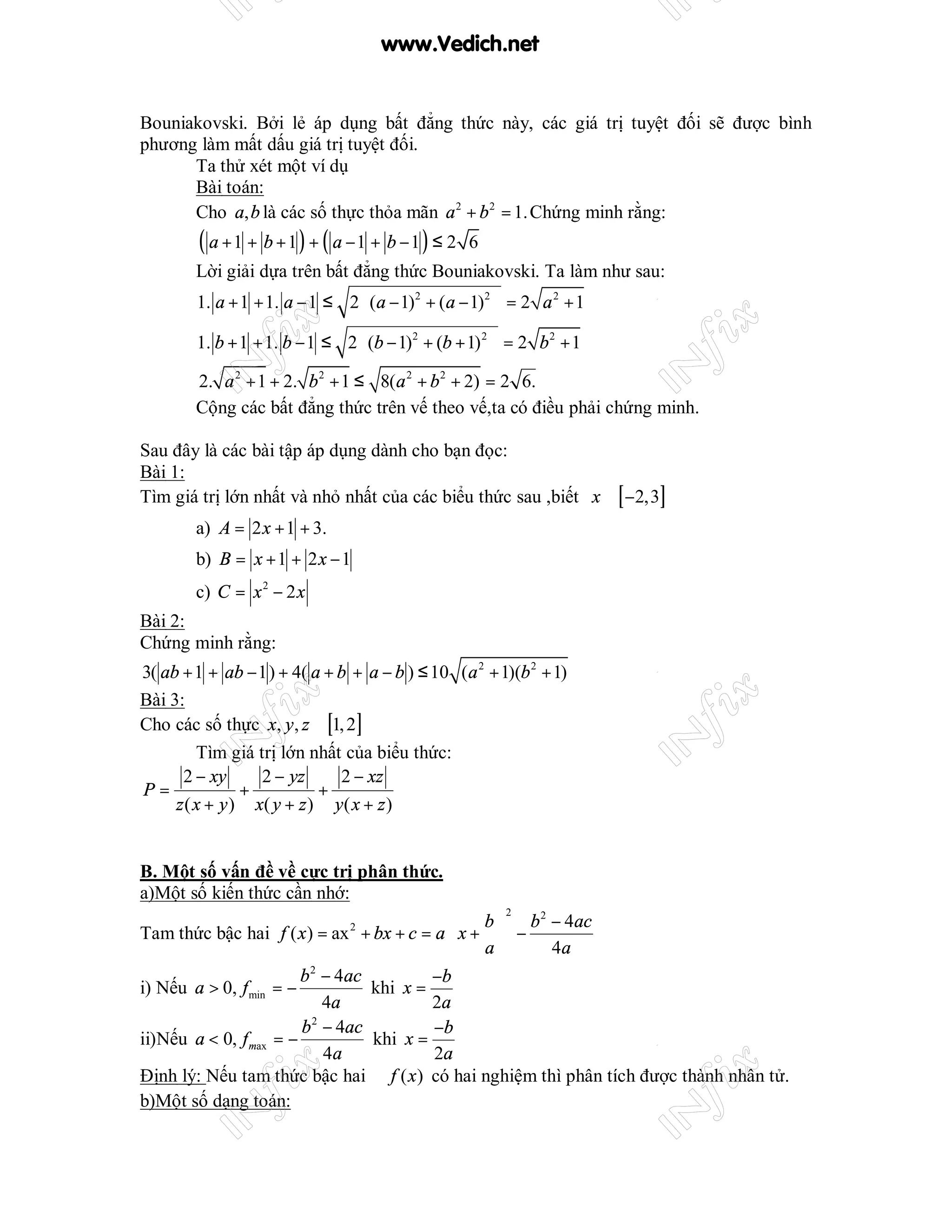 www.Vedich.net


Bouniakovski. Bởi lẻ áp dụng bất đẳng thức này, các giá trị tuyệt đối sẽ được bình
phương làm mất dấu giá trị tuyệt đối.
      Ta thử xét một ví dụ
      Bài toán:
      Cho a, b là các số thực thỏa mãn a 2 + b 2 = 1. Chứng minh rằng:
        ( a + 1 + b + 1 ) + ( a −1 + b − 1 ) ≤ 2   6
        Lời giải dựa trên bất đẳng thức Bouniakovski. Ta làm như sau:
        1. a + 1 + 1. a − 1 ≤ 2  (a − 1)2 + (a − 1)2  = 2 a 2 + 1
                                                     
        1. b + 1 + 1. b − 1 ≤ 2 (b − 1)2 + (b + 1) 2  = 2 b 2 + 1
                                                     
        2. a 2 + 1 + 2. b 2 + 1 ≤ 8(a 2 + b 2 + 2) = 2 6.
        Cộng các bất đẳng thức trên vế theo vế,ta có điều phải chứng minh.

Sau đây là các bài tập áp dụng dành cho bạn đọc:
Bài 1:
Tìm giá trị lớn nhất và nhỏ nhất của các biểu thức sau ,biết x ∈ [ −2,3]
        a) A = 2 x + 1 + 3.
        b) B = x + 1 + 2 x − 1
        c) C = x 2 − 2 x
Bài 2:
Chứng minh rằng:
3( ab + 1 + ab − 1) + 4( a + b + a − b ) ≤ 10 (a 2 + 1)(b 2 + 1)
Bài 3:
Cho các số thực x, y , z ∈ [1, 2]
         Tìm giá trị lớn nhất của biểu thức:
      2 − xy      2 − yz     2 − xz
P=              +          +
     z ( x + y ) x( y + z ) y ( x + z )


B. Một số vấn đề về cực trị phân thức.
a)Một số kiến thức cần nhớ:
                                                  b  b 2 − 4ac
                                                       2
                                             
Tam thức bậc hai f ( x ) = ax 2 + bx + c = a  x +  −
                                                 a      4a
                        b − 4ac
                         2
                                          −b
i) Nếu a > 0, f min = −           khi x =
                            4a            2a
                        b 2 − 4ac          −b
ii)Nếu a < 0, f max = −           khi x =
                            4a             2a
Định lý: Nếu tam thức bậc hai f ( x ) có hai nghiệm thì phân tích được thành nhân tử.
b)Một số dạng toán:
 