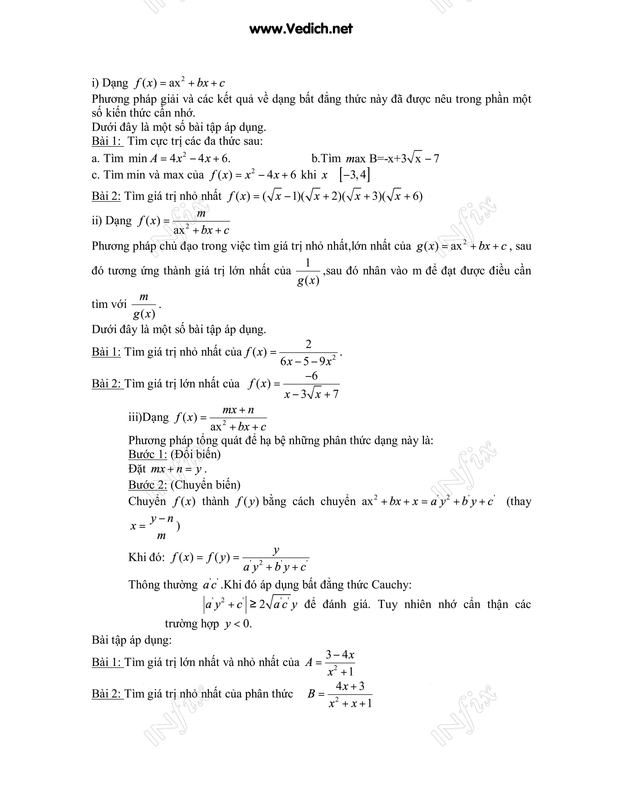 www.Vedich.net


i) Dạng f ( x ) = ax 2 + bx + c
Phương pháp giải và các kết quả về dạng bất đẳng thức này đã được nêu trong phần một
số kiến thức cần nhớ.
Dưới đây là một số bài tập áp dụng.
Bài 1: Tìm cực trị các đa thức sau:
a. Tìm min A = 4 x 2 − 4 x + 6.               b.Tìm max B=-x+3 x − 7
c. Tìm min và max của f ( x ) = x − 4 x + 6 khi x ∈ [ −3, 4]
                                 2


Bài 2: Tìm giá trị nhỏ nhất f ( x ) = ( x − 1)( x + 2)( x + 3)( x + 6)
                        m
ii) Dạng f ( x ) = 2
                   ax + bx + c
Phương pháp chủ đạo trong việc tìm giá trị nhỏ nhất,lớn nhất của g ( x ) = ax 2 + bx + c , sau
                                                1
đó tương ứng thành giá trị lớn nhất của              ,sau đó nhân vào m để đạt được điều cần
                                              g ( x)
           m
tìm với          .
          g ( x)
Dưới đây là một số bài tập áp dụng.
                                                2
Bài 1: Tìm giá trị nhỏ nhất của f ( x) =                 .
                                           6x − 5 − 9x2
                                                −6
Bài 2: Tìm giá trị lớn nhất của f ( x ) =
                                            x−3 x +7
                              mx + n
        iii)Dạng f ( x ) = 2
                           ax + bx + c
        Phương pháp tổng quát để hạ bệ những phân thức dạng này là:
        Bước 1: (Đổi biến)
        Đặt mx + n = y .
        Bước 2: (Chuyển biến)
        Chuyển f ( x ) thành f ( y ) bằng cách chuyển ax 2 + bx + x = a ' y 2 + b ' y + c ' (thay
               y−n
         x=        )
                 m
                                         y
        Khi đó: f ( x ) = f ( y ) = ' 2 '
                                   a y + b y + c'
        Thông thường a 'c ' .Khi đó áp dụng bất đẳng thức Cauchy:
                         a ' y 2 + c ' ≥ 2 a 'c ' y để đánh giá. Tuy nhiên nhớ cẩn thận các
              trường hợp y < 0.
Bài tập áp dụng:
                                                 3 − 4x
Bài 1: Tìm giá trị lớn nhất và nhỏ nhất của A =
                                                 x2 + 1
                                                   4x + 3
Bài 2: Tìm giá trị nhỏ nhất của phân thức      B= 2
                                                  x + x +1
 