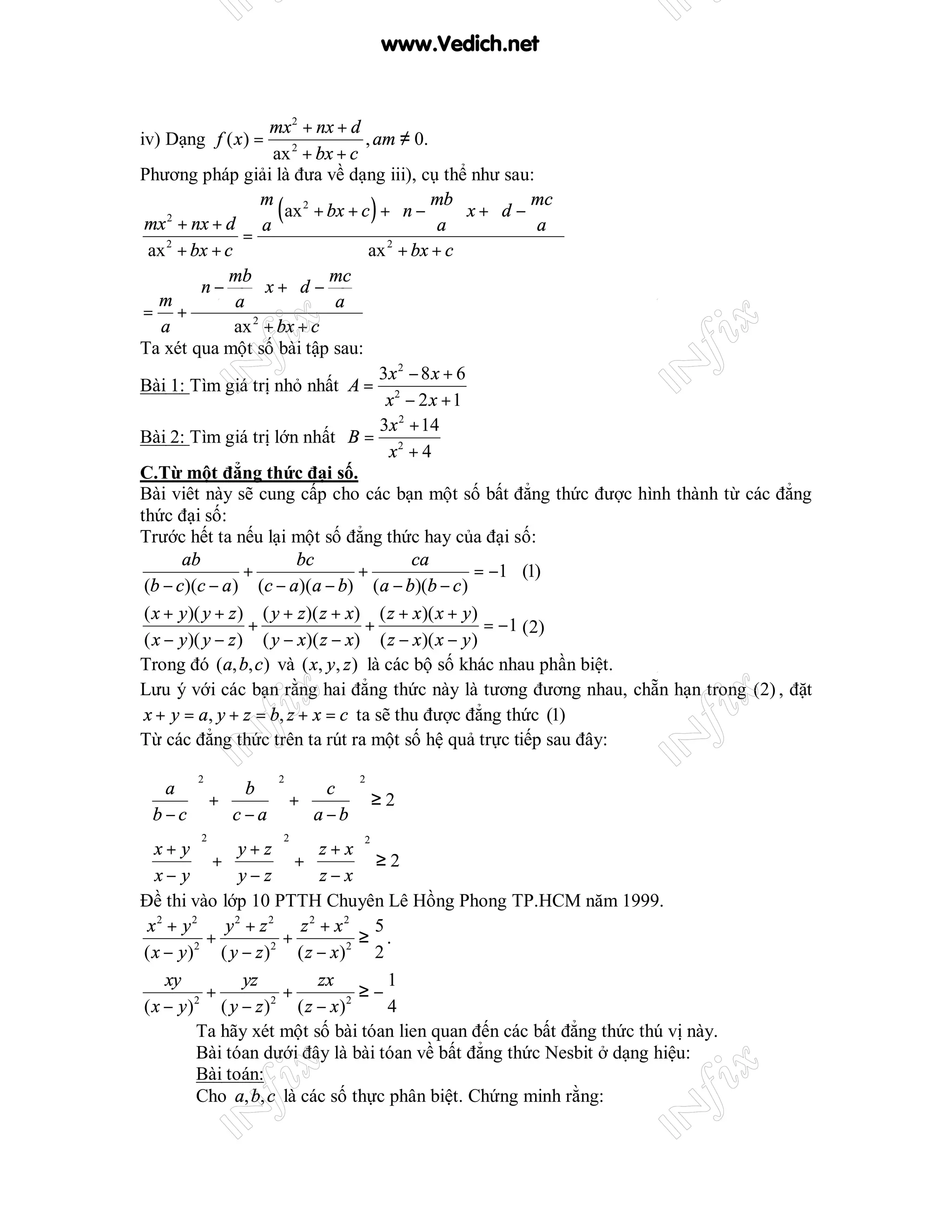 www.Vedich.net


                       mx 2 + nx + d
iv) Dạng f ( x ) =                     , am ≠ 0.
                       ax 2 + bx + c
Phương pháp giải là đưa về dạng iii), cụ thể như sau:

 mx + nx + d a
     2
                      m
                        ( ax 2 + bx + c ) +  n − mb  x +  d − mc 
                                             
                                                   a 
                                                           
                                                                a 
                   =
  ax + bx + c
     2
                                        ax + bx + c
                                           2


               mb             mc 
    m    n −       x +d −        
                 a              a 
 = +
    a            ax 2 + bx + c
Ta xét qua một số bài tập sau:
                                          3x 2 − 8 x + 6
Bài 1: Tìm giá trị nhỏ nhất A = 2
                                           x − 2x +1
                                          3x 2 + 14
Bài 2: Tìm giá trị lớn nhất B = 2
                                           x +4
C.Từ một đẳng thức đại số.
Bài viêt này sẽ cung cấp cho các bạn một số bất đẳng thức được hình thành từ các đẳng
thức đại số:
Trước hết ta nếu lại một số đẳng thức hay của đại số:
       ab                   bc                 ca
                   +                 +                   = −1 (1)
 (b − c)(c − a ) (c − a)(a − b) (a − b)(b − c )
 ( x + y )( y + z ) ( y + z )( z + x) ( z + x )( x + y )
                    +                  +                  = −1 (2)
 ( x − y )( y − z ) ( y − x)( z − x) ( z − x )( x − y )
Trong đó (a, b, c ) và ( x, y , z ) là các bộ số khác nhau phần biệt.
Lưu ý với các bạn rằng hai đẳng thức này là tương đương nhau, chẵn hạn trong (2) , đặt
 x + y = a, y + z = b, z + x = c ta sẽ thu được đẳng thức (1)
Từ các đẳng thức trên ta rút ra một số hệ quả trực tiếp sau đây:

        2            2        2
 a   b   c 
       +      +      ≥2
 b −c   c −a   a −b 
        2            2
 x+ y  y+z  z+x
                              2

         +         +         ≥2
 x− y  y−z   z−x
Đề thi vào lớp 10 PTTH Chuyên Lê Hồng Phong TP.HCM năm 1999.
 x2 + y2     y2 + z2 z2 + x2 5
           +          +          ≥ .
( x − y )2 ( y − z )2 ( z − x )2 2
    xy         yz         zx        1
           +          +          ≥−
( x − y) ( y − z ) ( z − x)
         2          2          2
                                    4
         Ta hãy xét một số bài tóan lien quan đến các bất đẳng thức thú vị này.
         Bài tóan dưới đây là bài tóan về bất đẳng thức Nesbit ở dạng hiệu:
         Bài toán:
         Cho a, b, c là các số thực phân biệt. Chứng minh rằng:
 