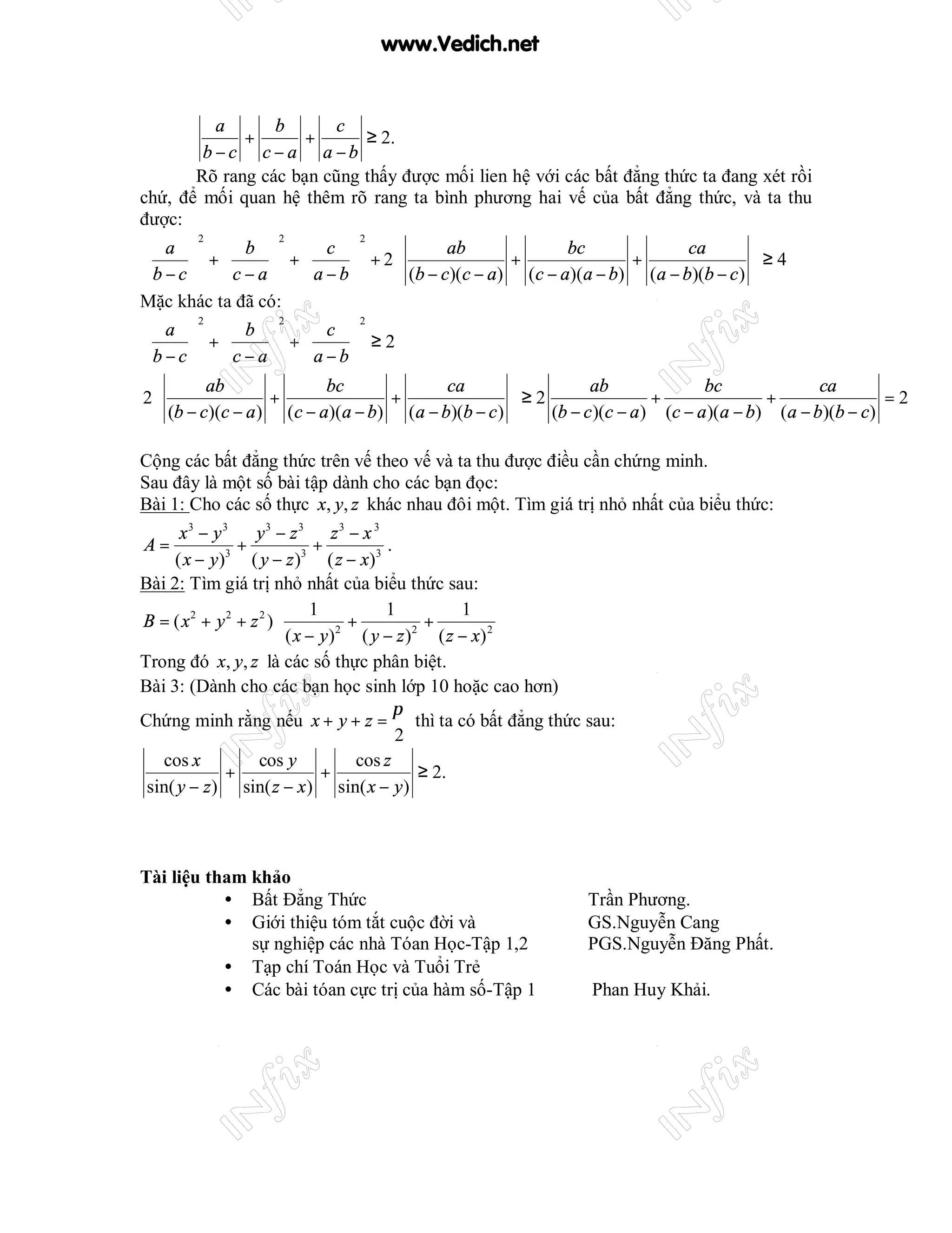 www.Vedich.net


            a        b       c
                +       +           ≥ 2.
          b −c c − a a −b
         Rõ rang các bạn cũng thấy được mối lien hệ với các bất đẳng thức ta đang xét rồi
chứ, để mối quan hệ thêm rõ rang ta bình phương hai vế của bất đẳng thức, và ta thu
được:
                                                                                         
         2           2            2
 a   b   c                              ab               bc               ca
 b − c  +  c − a  +  a − b  + 2  (b − c)(c − a) + (c − a)(a − b) + (a − b)(b − c )  ≥ 4
                                                                                   
Mặc khác ta đã có:
        2          2           2
 a   b   c 
       +         +       ≥2
b−c  c−a   a−b
         ab              bc             ca                   ab               bc              ca
2                 +              +                  ≥2                 +               +               =2
   (b − c)(c − a ) (c − a)(a − b) (a − b)(b − c )      (b − c )(c − a ) (c − a )(a − b) (a − b)(b − c)

Cộng các bất đẳng thức trên vế theo vế và ta thu được điều cần chứng minh.
Sau đây là một số bài tập dành cho các bạn đọc:
Bài 1: Cho các số thực x, y, z khác nhau đôi một. Tìm giá trị nhỏ nhất của biểu thức:
      x3 − y 3    y3 − z 3 z 3 − x 3
A=              +             +           .
     ( x − y )3 ( y − z )3 ( z − x ) 3
Bài 2: Tìm giá trị nhỏ nhất của biểu thức sau:
                        1               1           1 
B = ( x2 + y 2 + z 2 )             +            +     2
                        ( x − y ) ( y − z ) ( z − x) 
                                  2           2


Trong đó x, y, z là các số thực phân biệt.
Bài 3: (Dành cho các bạn học sinh lớp 10 hoặc cao hơn)
                                           π
Chứng minh rằng nếu x + y + z = thì ta có bất đẳng thức sau:
                                            2
   cos x           cos y             cos z
              +                +                ≥ 2.
 sin( y − z ) sin( z − x ) sin( x − y )



Tài liệu tham khảo
           • Bất Đẳng Thức                                     Trần Phương.
           • Giới thiệu tóm tắt cuộc đời và                    GS.Nguyễn Cang
              sự nghiệp các nhà Tóan Học-Tập 1,2               PGS.Nguyễn Đăng Phất.
           • Tạp chí Toán Học và Tuổi Trẻ
           • Các bài tóan cực trị của hàm số-Tập 1              Phan Huy Khải.
 
