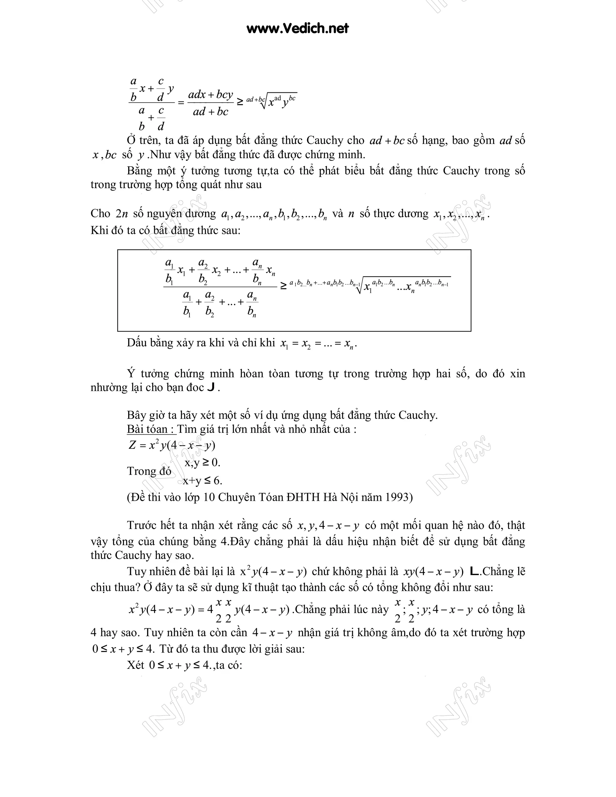 www.Vedich.net


          a    c
            x+ y
          b    d = adx + bcy ≥ ad +bc x ad y bc
            a c
             +         ad + bc
            b d
         Ở trên, ta đã áp dụng bất đẳng thức Cauchy cho ad + bc số hạng, bao gồm ad số
 x , bc số y .Như vậy bất đẳng thức đã được chứng minh.
         Bằng một ý tưởng tương tự,ta có thể phát biểu bất đẳng thức Cauchy trong số
trong trường hợp tổng quát như sau

Cho 2n số nguyên dương a1 , a2 ,..., an , b1 , b2 ,..., bn và n số thực dương x1 , x2 ,..., xn .
Khi đó ta có bất đẳng thức sau:

                 a1     a             a
                    x1 + 2 x2 + ... + n xn
                 b1     b2            bn
                                           ≥ a 1 b2...bn +...+ anb1b2 ...bn−1 x1a1b2 ...bn ...xn an b1b2 ...bn−1
                     a1 a2           an
                        + + ... +
                     b1 b2           bn

        Dấu bằng xảy ra khi và chỉ khi x1 = x2 = ... = xn .

      Ý tưởng chứng minh hòan tòan tương tự trong trường hợp hai số, do đó xin
nhường lại cho bạn đoc J.

        Bây giờ ta hãy xét một số ví dụ ứng dụng bất đẳng thức Cauchy.
        Bài tóan : Tìm giá trị lớn nhất và nhỏ nhất của :
        Z = x 2 y (4 − x − y )
                     x,y ≥ 0.
        Trong đó 
                    x+y ≤ 6.
        (Đề thi vào lớp 10 Chuyên Tóan ĐHTH Hà Nội năm 1993)

        Trước hết ta nhận xét rằng các số x, y, 4 − x − y có một mối quan hệ nào đó, thật
vậy tổng của chúng bằng 4.Đây chẳng phải là dấu hiệu nhận biết để sử dụng bất đẳng
thức Cauchy hay sao.
        Tuy nhiên đề bài lại là x 2 y (4 − x − y ) chứ không phải là xy (4 − x − y ) L.Chẳng lẽ
chịu thua? Ở đây ta sẽ sử dụng kĩ thuật tạo thành các số có tổng không đổi như sau:
                               xx                                   x x
        x 2 y (4 − x − y ) = 4    y (4 − x − y ) .Chẳng phải lúc này ; ; y; 4 − x − y có tổng là
                               22                                   2 2
4 hay sao. Tuy nhiên ta còn cần 4 − x − y nhận giá trị không âm,do đó ta xét trường hợp
0 ≤ x + y ≤ 4. Từ đó ta thu được lời giải sau:
        Xét 0 ≤ x + y ≤ 4. ,ta có:
 