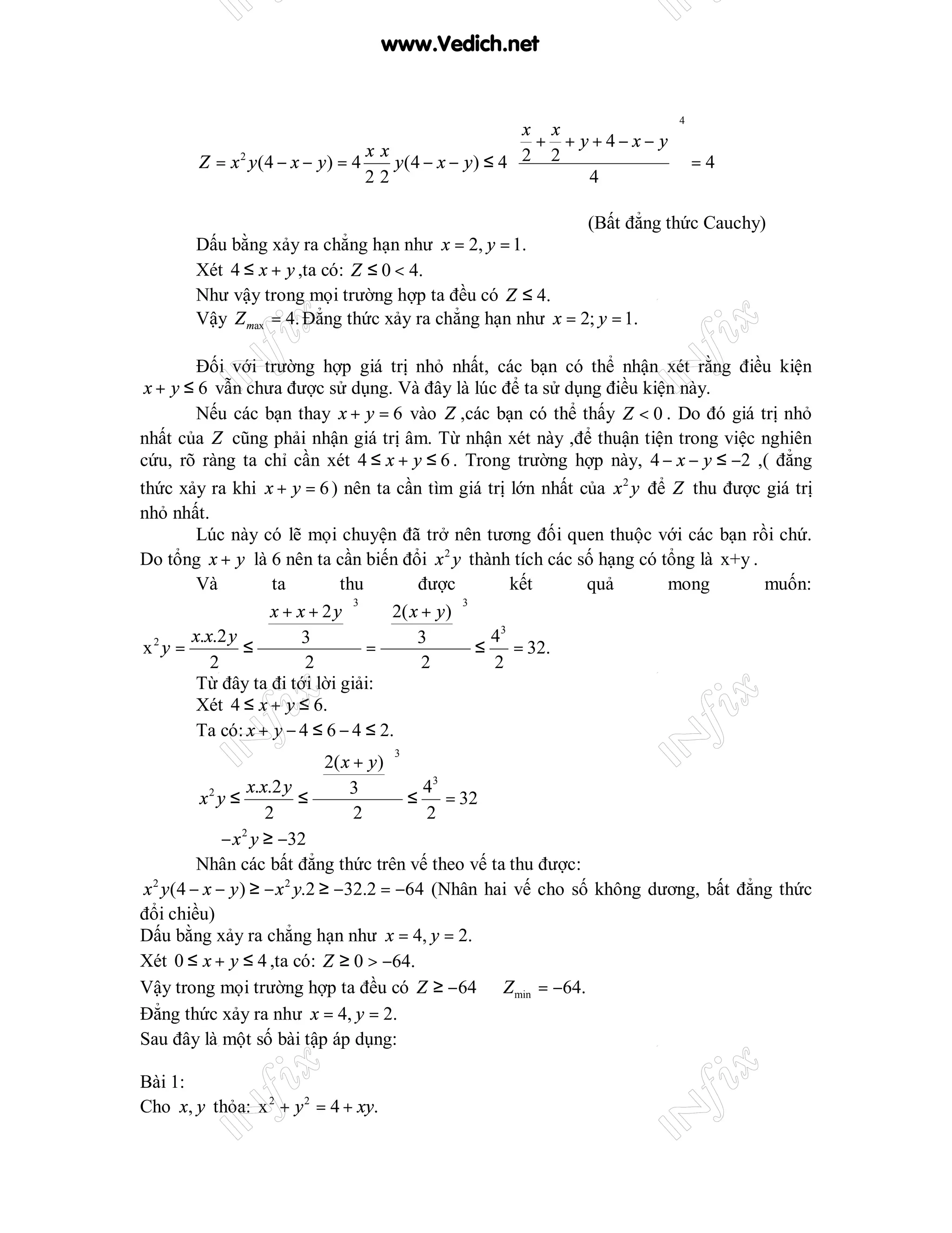 www.Vedich.net


                                                                            4
                                                        x x                  
                                  xx                     2 + 2 + y+4− x− y 
       Z = x 2 y (4 − x − y ) = 4    y (4 − x − y ) ≤ 4                       =4
                                  22                              4          
                                                                             
                                                                   (Bất đẳng thức Cauchy)
       Dấu bằng xảy ra chẳng hạn như x = 2, y = 1.
       Xét 4 ≤ x + y ,ta có: Z ≤ 0 < 4.
       Như vậy trong mọi trường hợp ta đều có Z ≤ 4.
       Vậy Z max = 4. Đẳng thức xảy ra chẳng hạn như x = 2; y = 1.

         Đối với trường hợp giá trị nhỏ nhất, các bạn có thể nhận xét rằng điều kiện
 x + y ≤ 6 vẫn chưa được sử dụng. Và đây là lúc để ta sử dụng điều kiện này.
         Nếu các bạn thay x + y = 6 vào Z ,các bạn có thể thấy Z < 0 . Do đó giá trị nhỏ
nhất của Z cũng phải nhận giá trị âm. Từ nhận xét này ,để thuận tiện trong việc nghiên
cứu, rõ ràng ta chỉ cần xét 4 ≤ x + y ≤ 6 . Trong trường hợp này, 4 − x − y ≤ −2 ,( đẳng
thức xảy ra khi x + y = 6 ) nên ta cần tìm giá trị lớn nhất của x 2 y để Z thu được giá trị
nhỏ nhất.
         Lúc này có lẽ mọi chuyện đã trở nên tương đối quen thuộc với các bạn rồi chứ.
Do tổng x + y là 6 nên ta cần biến đổi x 2 y thành tích các số hạng có tổng là x+y .
         Và         ta        thu         được          kết  quả        mong         muốn:
                   x + x + 2y      2( x + y ) 
                                 3                 3


        x.x.2 y                                  3
 x2 y =        ≤
                         3      =       3       ≤ 4 = 32.
           2             2                 2         2
         Từ đây ta đi tới lời giải:
         Xét 4 ≤ x + y ≤ 6.
         Ta có: x + y − 4 ≤ 6 − 4 ≤ 2.
                             2( x + y ) 
                                      3


                x.x.2 y         3
                                             3
                                          ≤ 4 = 32
        x y≤
          2
                          ≤
                   2               2         2
        ⇒ − x y ≥ −32
               2


        Nhân các bất đẳng thức trên vế theo vế ta thu được:
x y (4 − x − y ) ≥ − x 2 y.2 ≥ −32.2 = −64 (Nhân hai vế cho số không dương, bất đẳng thức
 2


đổi chiều)
Dấu bằng xảy ra chẳng hạn như x = 4, y = 2.
Xét 0 ≤ x + y ≤ 4 ,ta có: Z ≥ 0 > −64.
Vậy trong mọi trường hợp ta đều có Z ≥ −64 ⇒ Z min = −64.
Đẳng thức xảy ra như x = 4, y = 2.
Sau đây là một số bài tập áp dụng:

Bài 1:
Cho x, y thỏa: x 2 + y 2 = 4 + xy.
 