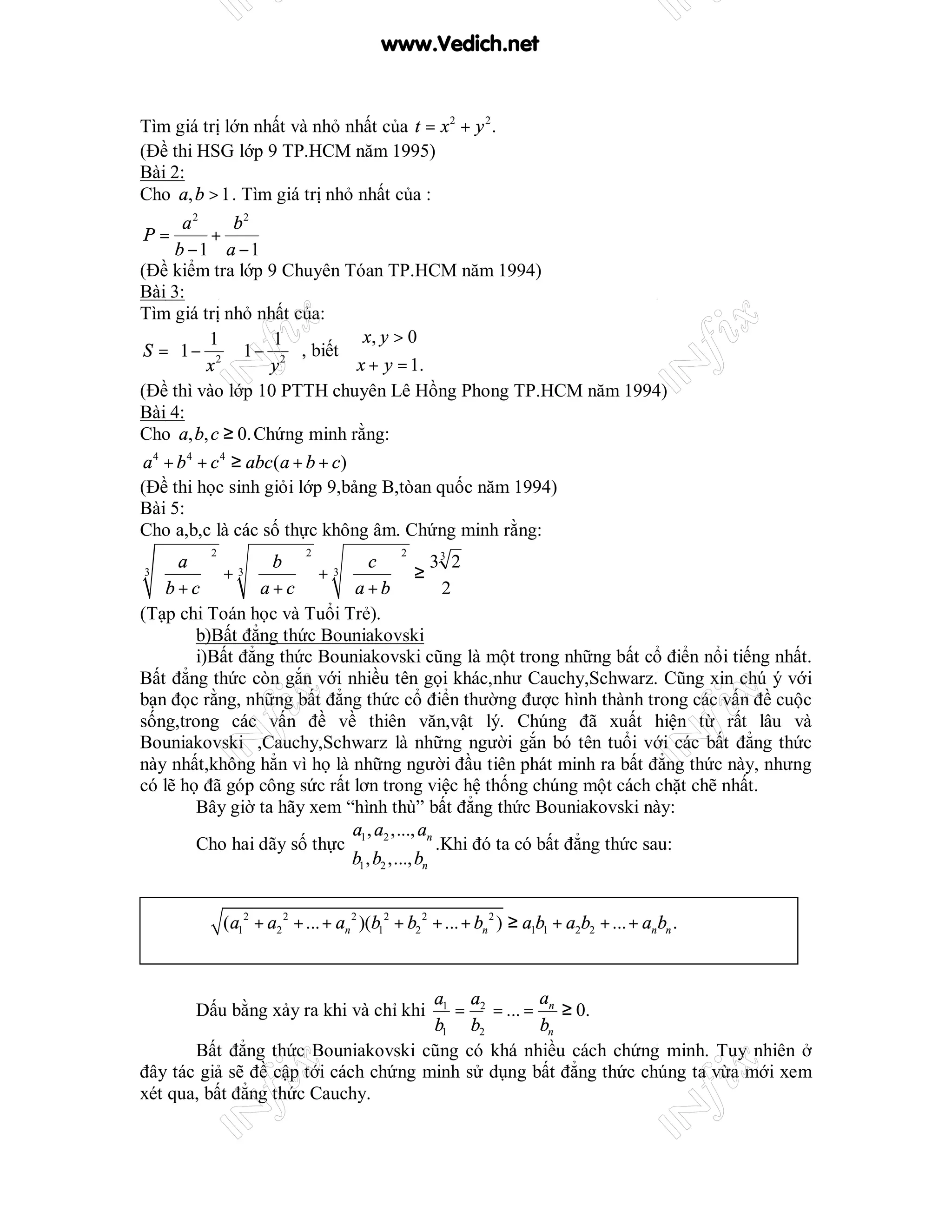 www.Vedich.net


Tìm giá trị lớn nhất và nhỏ nhất của t = x 2 + y 2 .
(Đề thi HSG lớp 9 TP.HCM năm 1995)
Bài 2:
Cho a, b > 1 . Tìm giá trị nhỏ nhất của :
      a2     b2
P=        +
    b −1 a −1
(Đề kiểm tra lớp 9 Chuyên Tóan TP.HCM năm 1994)
Bài 3:
Tìm giá trị nhỏ nhất của:
         1      1          x, y > 0
S =  1 − 2  1 − 2  , biết 
     x  y                  x + y = 1.
(Đề thì vào lớp 10 PTTH chuyên Lê Hồng Phong TP.HCM năm 1994)
Bài 4:
Cho a, b, c ≥ 0. Chứng minh rằng:
a 4 + b 4 + c 4 ≥ abc (a + b + c)
(Đề thi học sinh giỏi lớp 9,bảng B,tòan quốc năm 1994)
Bài 5:
Cho a,b,c là các số thực không âm. Chứng minh rằng:
          2                 2                2
   a  3 b  3 c                         33 2
3
         +         +             ≥
  b+c        a+c        a+b              2
(Tạp chi Toán học và Tuổi Trẻ).
        b)Bất đẳng thức Bouniakovski
        i)Bất đẳng thức Bouniakovski cũng là một trong những bất cổ điển nổi tiếng nhất.
Bất đẳng thức còn gắn với nhiều tên gọi khác,như Cauchy,Schwarz. Cũng xin chú ý với
bạn đọc rằng, những bất đẳng thức cổ điển thường được hình thành trong các vấn đề cuộc
sống,trong các vấn đề về thiên văn,vật lý. Chúng đã xuất hiện từ rất lâu và
Bouniakovski ,Cauchy,Schwarz là những người gắn bó tên tuổi với các bất đẳng thức
này nhất,không hẳn vì họ là những người đầu tiên phát minh ra bất đẳng thức này, nhưng
có lẽ họ đã góp công sức rất lơn trong việc hệ thống chúng một cách chặt chẽ nhất.
        Bây giờ ta hãy xem “hình thù” bất đẳng thức Bouniakovski này:
                             a , a ,..., an
        Cho hai dãy số thực 1 2               .Khi đó ta có bất đẳng thức sau:
                            b1 , b2 ,..., bn


              (a12 + a2 2 + ... + an 2 )(b12 + b2 2 + ... + bn 2 ) ≥ a1b1 + a2b2 + ... + anbn .



                                      a1 a2        a
        Dấu bằng xảy ra khi và chỉ khi  = = ... = n ≥ 0.
                                      b1 b2        bn
       Bất đẳng thức Bouniakovski cũng có khá nhiều cách chứng minh. Tuy nhiên ở
đây tác giả sẽ đề cập tới cách chứng minh sử dụng bất đẳng thức chúng ta vừa mới xem
xét qua, bất đẳng thức Cauchy.
 