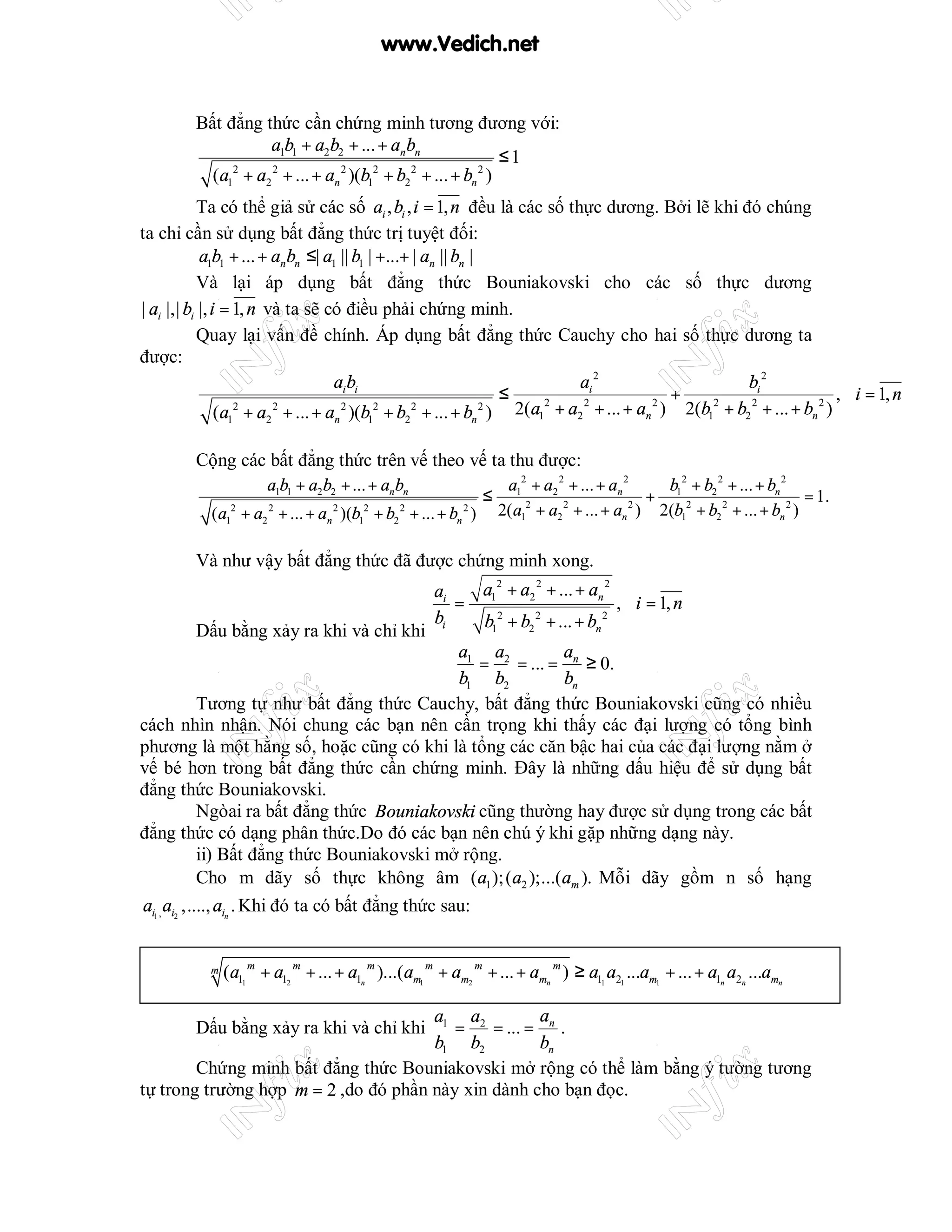 www.Vedich.net


         Bất đẳng thức cần chứng minh tương đương với:
                   a1b1 + a2b2 + ... + an bn
                                                               ≤1
           (a1 + a2 2 + ... + an 2 )(b12 + b2 2 + ... + bn 2 )
              2


           Ta có thể giả sử các số ai , bi , i = 1, n đều là các số thực dương. Bởi lẽ khi đó chúng
ta chỉ cần sử dụng bất đẳng thức trị tuyệt đối:
            a1b1 + ... + an bn ≤| a1 || b1 | +...+ | an || bn |
           Và lại áp dụng bất đẳng thức Bouniakovski cho các số thực dương
| ai |,| bi |, i = 1, n và ta sẽ có điều phải chứng minh.
           Quay lại vấn đề chính. Áp dụng bất đẳng thức Cauchy cho hai số thực dương ta
được:
                                     ai bi                                   ai 2                    bi 2
                                                                    ≤                      +                       , ∀i = 1, n
                (a12 + a2 2 + ... + an 2 )(b12 + b2 2 + ... + bn 2 ) 2(a1 + a2 + ... + an ) 2(b1 + b2 + ... + bn )
                                                                         2    2          2      2    2          2




         Cộng các bất đẳng thức trên vế theo vế ta thu được:
                       a1b1 + a2 b2 + ... + an bn                      a12 + a2 2 + ... + an 2     b 2 + b 2 + ... + bn 2
                                                                  ≤                              + 12 22                   = 1.
           (a12 + a2 2 + ... + an 2 )(b12 + b2 2 + ... + bn 2 )       2(a12 + a2 2 + ... + an 2 ) 2(b1 + b2 + ... + bn 2 )

         Và như vậy bất đẳng thức đã được chứng minh xong.
                                                 ai    a 2 + a2 2 + ... + an 2
                                                    = 1                        , ∀i = 1, n
                                                 bi    b12 + b2 2 + ... + bn 2
             Dấu bằng xảy ra khi và chỉ khi
                                                    a a              a
                                                 ⇔ 1 = 2 = ... = n ≥ 0.
                                                    b1 b2            bn
             Tương tự như bất đẳng thức Cauchy, bất đẳng thức Bouniakovski cũng có nhiều
cách nhìn nhận. Nói chung các bạn nên cần trọng khi thấy các đại lượng có tổng bình
phương là một hằng số, hoặc cũng có khi là tổng các căn bậc hai của các đại lượng nằm ở
vế bé hơn trong bất đẳng thức cần chứng minh. Đây là những dấu hiệu để sử dụng bất
đẳng thức Bouniakovski.
             Ngòai ra bất đẳng thức Bouniakovski cũng thường hay được sử dụng trong các bất
đẳng thức có dạng phân thức.Do đó các bạn nên chú ý khi gặp những dạng này.
             ii) Bất đẳng thức Bouniakovski mở rộng.
             Cho m dãy số thực không âm (a1 ); (a2 );...(am ). Mỗi dãy gồm n số hạng
ai1 , ai2 ,...., ain . Khi đó ta có bất đẳng thức sau:


           m   (a11 m + a12 m + ... + a1n m )...(am1 m + am2 m + ... + amn m ) ≥ a11 a21 ...am1 + ... + a1n a2n ...amn

                                      a1 a2          a
         Dấu bằng xảy ra khi và chỉ khi  =    = ... = n .
                                      b1 b2          bn
        Chứng minh bất đẳng thức Bouniakovski mở rộng có thể làm bằng ý tường tương
tự trong trường hợp m = 2 ,do đó phần này xin dành cho bạn đọc.
 