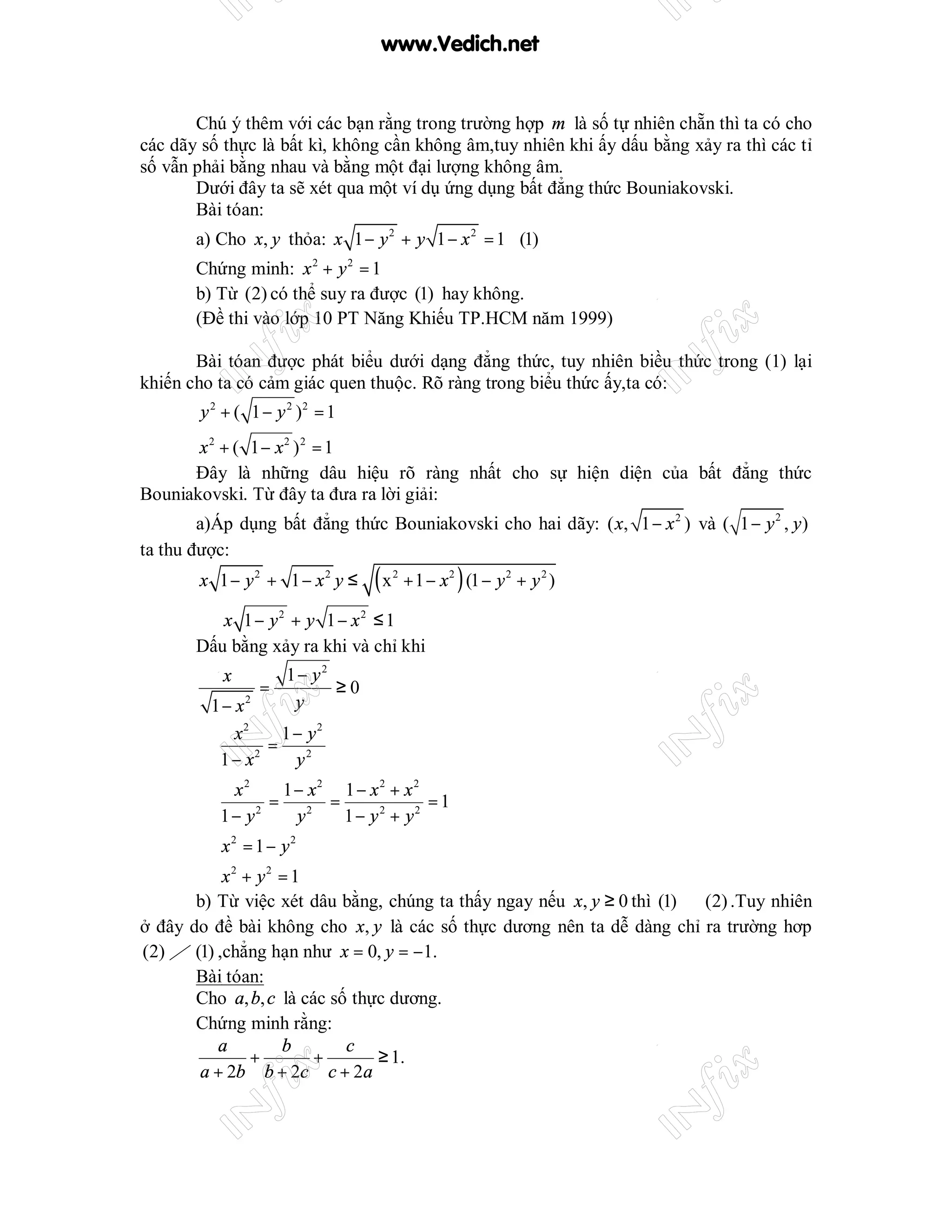 www.Vedich.net


       Chú ý thêm với các bạn rằng trong trường hợp m là số tự nhiên chẵn thì ta có cho
các dãy số thực là bất kì, không cần không âm,tuy nhiên khi ấy dấu bằng xảy ra thì các tỉ
số vẫn phải bằng nhau và bằng một đại lượng không âm.
       Dưới đây ta sẽ xét qua một ví dụ ứng dụng bất đẳng thức Bouniakovski.
       Bài tóan:
       a) Cho x, y thỏa: x 1 − y 2 + y 1 − x 2 = 1 (1)
       Chứng minh: x 2 + y 2 = 1
       b) Từ (2) có thể suy ra được (1) hay không.
       (Đề thi vào lớp 10 PT Năng Khiếu TP.HCM năm 1999)

       Bài tóan được phát biểu dưới dạng đẳng thức, tuy nhiên biều thức trong (1) lại
khiến cho ta có cảm giác quen thuộc. Rõ ràng trong biểu thức ấy,ta có:
        y 2 + ( 1 − y 2 )2 = 1
       x 2 + ( 1 − x2 ) 2 = 1
      Đây là những dâu hiệu rõ ràng nhất cho sự hiện diện của bất đẳng thức
Bouniakovski. Từ đây ta đưa ra lời giải:
        a)Áp dụng bất đẳng thức Bouniakovski cho hai dãy: ( x, 1 − x 2 ) và ( 1 − y 2 , y )
ta thu được:
        x 1− y2 + 1 − x2 y ≤     (x   2
                                          + 1 − x 2 ) (1 − y 2 + y 2 )

       ⇔ x 1 − y2 + y 1 − x2 ≤ 1
       Dấu bằng xảy ra khi và chỉ khi
           x         1− y2
                 =         ≥0
        1 − x2        y
            x2    1 − y2
       ⇒        =
         1 − x2     y2
             x2    1 − x2 1 − x 2 + x 2
       ⇒          = 2 =                 =1
           1 − y2    y    1 − y 2 + y2
       ⇒ x2 = 1 − y2
       ⇒ x2 + y2 = 1
       b) Từ việc xét dâu bằng, chúng ta thấy ngay nếu x, y ≥ 0 thì (1) ⇔ (2) .Tuy nhiên
ở đây do đề bài không cho x, y là các số thực dương nên ta dễ dàng chỉ ra trường hơp
(2) ⇒ (1) ,chẳng hạn như x = 0, y = −1.
       Bài tóan:
       Cho a, b, c là các số thực dương.
       Chứng minh rằng:
          a        b        c
              +        +        ≥ 1.
       a + 2b b + 2c c + 2a
 