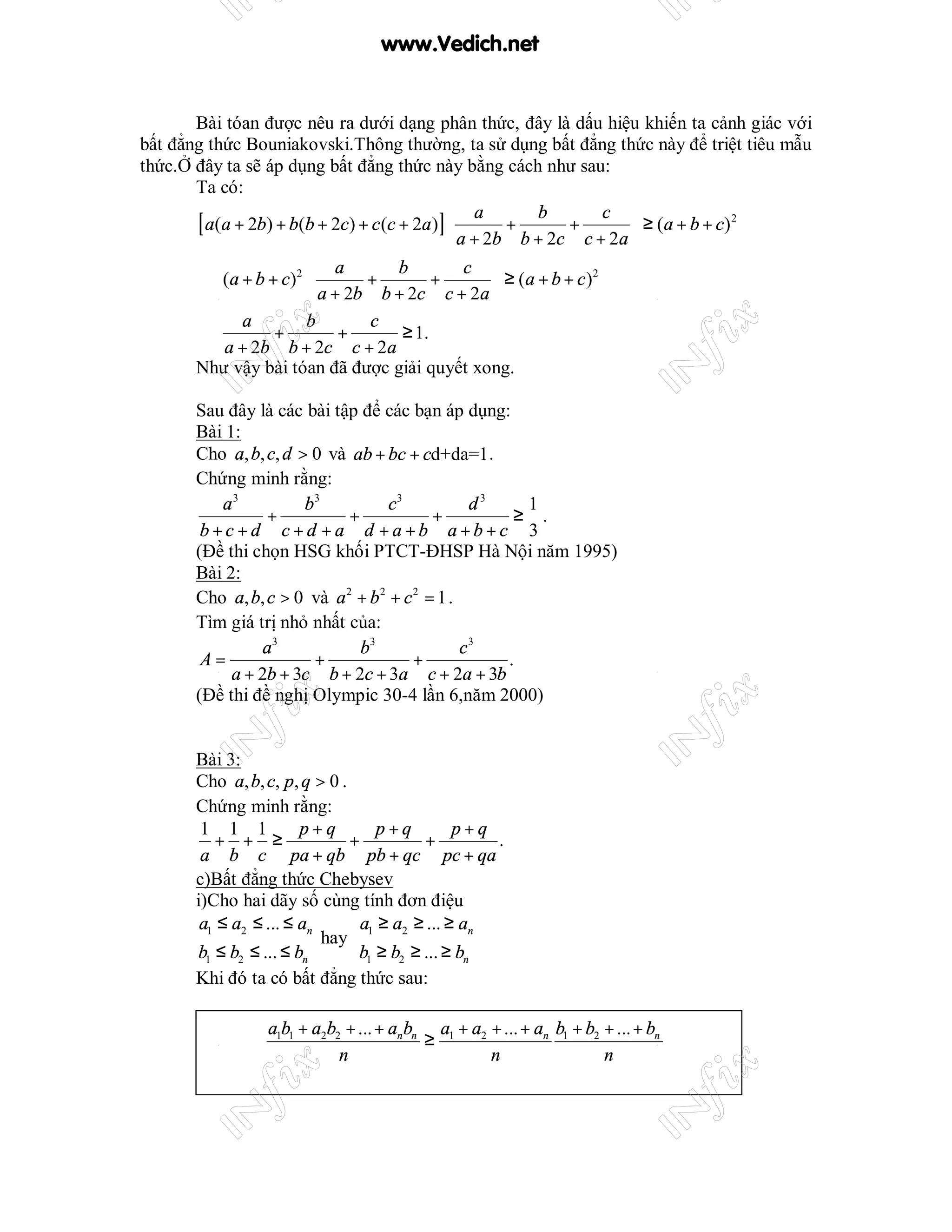 www.Vedich.net


       Bài tóan được nêu ra dưới dạng phân thức, đây là dấu hiệu khiến ta cảnh giác với
bất đẳng thức Bouniakovski.Thông thường, ta sử dụng bất đẳng thức này để triệt tiêu mẫu
thức.Ở đây ta sẽ áp dụng bất đẳng thức này bằng cách như sau:
       Ta có:

       [ a(a + 2b) + b(b + 2c) + c(c + 2a)] 
                                                a         b           c 
                                             a + 2b + b + 2c + c + 2a  ≥ (a + b + c)
                                                                                       2

                                                                       
                          a         b         c 
        ⇔ ( a + b + c) 2        +        +         ≥ (a + b + c )
                                                                    2

                          a + 2b b + 2c c + 2a 
              a          b       c
        ⇔          +          +      ≥ 1.
           a + 2b b + 2c c + 2a
       Như vậy bài tóan đã được giải quyết xong.

       Sau đây là các bài tập để các bạn áp dụng:
       Bài 1:
       Cho a, b, c, d > 0 và ab + bc + cd+da=1 .
       Chứng minh rằng:
          a3           b3           c3           d3   1
                 +           +             +         ≥ .
        b+c+d c+d +a d +a +b a+b+c 3
       (Đề thi chọn HSG khối PTCT-ĐHSP Hà Nội năm 1995)
       Bài 2:
       Cho a, b, c > 0 và a 2 + b 2 + c 2 = 1 .
       Tìm giá trị nhỏ nhất của:
                 a3            b3               c3
        A=              +               +           .
            a + 2b + 3c b + 2c + 3a c + 2a + 3b
       (Đề thi đề nghị Olympic 30-4 lần 6,năm 2000)


       Bài 3:
       Cho a, b, c, p, q > 0 .
       Chứng minh rằng:
        1 1 1           p+q        p+q         p+q
          + + ≥                +          +        .
        a b c pa + qb pb + qc pc + qa
       c)Bất đẳng thức Chebysev
       i)Cho hai dãy số cùng tính đơn điệu
        a1 ≤ a2 ≤ ... ≤ an       a ≥ a2 ≥ ... ≥ an
                           hay 1
       b1 ≤ b2 ≤ ... ≤ bn       b1 ≥ b2 ≥ ... ≥ bn
       Khi đó ta có bất đẳng thức sau:

                 a1b1 + a2b2 + ... + anbn a1 + a2 + ... + an b1 + b2 + ... + bn
                                         ≥
                            n                     n                  n
 