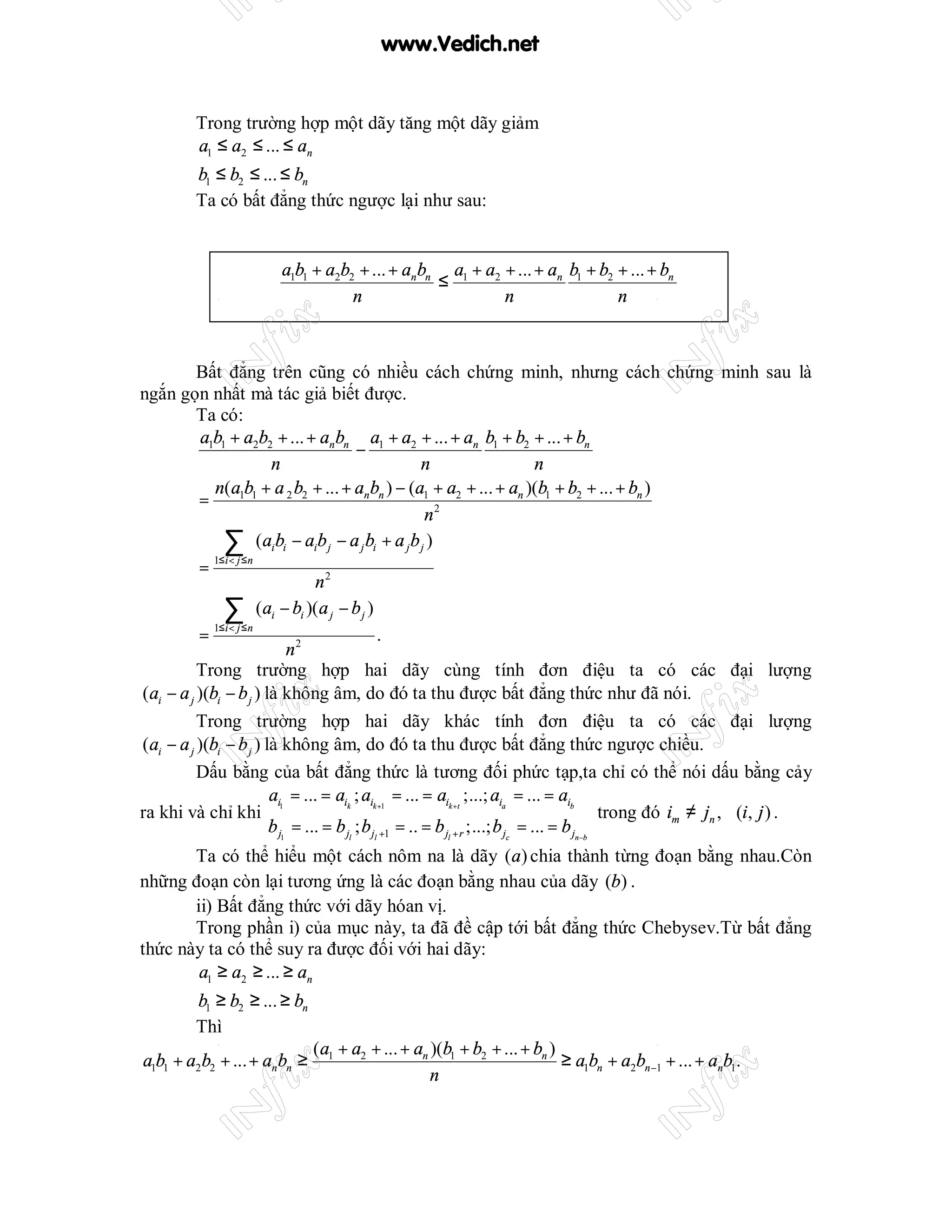 www.Vedich.net


          Trong trường hợp một dãy tăng một dãy giảm
          a1 ≤ a2 ≤ ... ≤ an
          b1 ≤ b2 ≤ ... ≤ bn
          Ta có bất đẳng thức ngược lại như sau:


                          a1b1 + a2b2 + ... + anbn a1 + a2 + ... + an b1 + b2 + ... + bn
                                                  ≤
                                     n                     n                  n



          Bất đẳng trên cũng có nhiều cách chứng minh, nhưng cách chứng minh sau là
ngắn gọn nhất mà tác giả biết được.
          Ta có:
           a1b1 + a2b2 + ... + an bn a1 + a2 + ... + an b1 + b2 + ... + bn
                                            −
                          n                                n                        n
             n(a1b1 + a 2 b2 + ... + an bn ) − (a1 + a2 + ... + an )(b1 + b2 + ... + bn )
          =
                                                           n2
               ∑ (aibi − aib j − a j bi + a jb j )
             1≤ i < j ≤ n
          =
                                   n2
               ∑ (ai − bi )(a j − b j )
             1≤ i < j ≤ n
          =                                       .
                              n2
          Trong trường hợp hai dãy cùng tính đơn điệu ta có các đại lượng
(ai − a j )(bi − b j ) là không âm, do đó ta thu được bất đẳng thức như đã nói.
          Trong trường hợp hai dãy khác tính đơn điệu ta có các đại lượng
(ai − a j )(bi − b j ) là không âm, do đó ta thu được bất đẳng thức ngược chiều.
          Dấu bằng của bất đẳng thức là tương đối phức tạp,ta chỉ có thể nói dấu bằng cảy
                          ai = ... = aik ; aik +1 = ... = aik +t ;...; aia = ... = aib
ra khi và chỉ khi 1                                                                             trong đó im ≠ jn , ∀(i, j ) .
                          b j1 = ... = b jl ; b jl +1 = .. = b jl + r ;...; b jc = ... = b jn−b
       Ta có thể hiểu một cách nôm na là dãy (a) chia thành từng đoạn bằng nhau.Còn
những đoạn còn lại tương ứng là các đoạn bằng nhau của dãy (b) .
       ii) Bất đẳng thức với dãy hóan vị.
       Trong phần i) của mục này, ta đã đề cập tới bất đẳng thức Chebysev.Từ bất đẳng
thức này ta có thể suy ra được đối với hai dãy:
        a1 ≥ a2 ≥ ... ≥ an
          b1 ≥ b2 ≥ ... ≥ bn
          Thì
                                (a1 + a2 + ... + an )(b1 + b2 + ... + bn )
a1b1 + a2b2 + ... + an bn ≥                                                ≥ a1bn + a2bn −1 + ... + anb1.
                                                    n
 