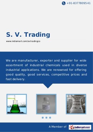 +91-8377809541

S. V. Trading
www.indiamart.com/svtradingco

We are manufacturer, exporter and supplier for wide
assortment of industrial chemicals used in diverse
industrial applications. We are renowned for oﬀering
good quality, good services, competitive prices and
fast delivery.

A Member of

 