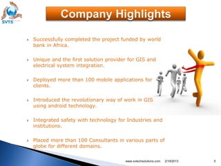    Successfully completed the project funded by world
    bank in Africa.

   Unique and the first solution provider for GIS and
    electrical system integration.

   Deployed more than 100 mobile applications for
    clients.

   Introduced the revolutionary way of work in GIS
    using android technology.

   Integrated safety with technology for Industries and
    institutions.

   Placed more than 100 Consultants in various parts of
    globe for different domains.

                                         www.svtechsolutions.com   2/19/2013   5
 