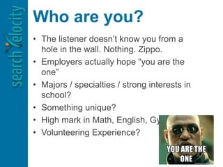 Who are you?
• The listener doesn’t know you from a
hole in the wall. Nothing. Zippo.
• Employers actually hope “you are the
one”
• Majors / specialties / strong interests in
school?
• Something unique?
• High mark in Math, English, Gym, etc.?
• Volunteering Experience?
 