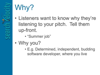 Why?
• Listeners want to know why they’re
listening to your pitch. Tell them
up-front.
• “Summer job”
• Why you?
• E.g. Determined, independent, budding
software developer, where you live
 