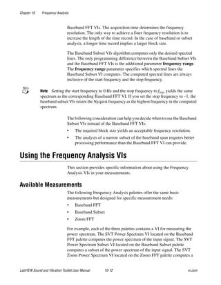 Chapter 10 Frequency Analysis
LabVIEW Sound and Vibration Toolkit User Manual 10-12 ni.com
Baseband FFT VIs. The acquisition time determines the frequency
resolution. The only way to achieve a finer frequency resolution is to
increase the length of the time record. In the case of baseband or subset
analysis, a longer time record implies a larger block size.
The Baseband Subset VIs algorithm computes only the desired spectral
lines. The only programming difference between the Baseband Subset VIs
and the Baseband FFT VIs is the additional parameter frequency range.
The frequency range parameter specifies which spectral lines the
Baseband Subset VI computes. The computed spectral lines are always
inclusive of the start frequency and the stop frequency.
Note Setting the start frequency to 0 Hz and the stop frequency to fmax yields the same
spectrum as the corresponding Baseband FFT VI. If you set the stop frequency to –1, the
baseband subset VIs return the Nyquist frequency as the highest frequency in the computed
spectrum.
The following consideration can help you decide when to use the Baseband
Subset VIs instead of the Baseband FFT VIs:
• The required block size yields an acceptable frequency resolution.
• The analysis of a narrow subset of the baseband span requires better
processing performance than the Baseband FFT VI can provide.
Using the Frequency Analysis VIs
This section provides specific information about using the Frequency
Analysis VIs in your measurements.
Available Measurements
The following Frequency Analysis palettes offer the same basic
measurements but designed for specific measurement needs:
• Baseband FFT
• Baseband Subset
• Zoom FFT
For example, each of the three palettes contains a VI for measuring the
power spectrum. The SVT Power Spectrum VI located on the Baseband
FFT palette computes the power spectrum of the input signal. The SVT
Power Spectrum Subset VI located on the Baseband Subset palette
computes a subset of the power spectrum of the input signal. The SVT
Zoom Power Spectrum VI located on the Zoom FFT palette computes a
 