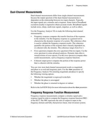 Chapter 10 Frequency Analysis
© National Instruments Corporation 10-15 LabVIEW Sound and Vibration Toolkit User Manual
Dual-Channel Measurements
Dual-channel measurements differ from single-channel measurements
because the output spectrum of the dual-channel measurements is
dependent on the relationship between two input channels. Typically,
the input signals are a stimulus and a response. Some form of broadband
excitation usually is required to obtain accurate results. Broadband signals
include noise, chirps, multi-tone signals, impulses, as well as others.
Use the Frequency Analysis VIs to make the following dual-channel
measurements:
• Frequency response computes the transfer function of the response
to the stimulus. Use the frequency response as a general tool to
characterize the dynamic response of a system. The coherence often
is used to validate the frequency response results. The coherence
quantifies the portion of the response that is linearly dependent on,
or coherent with, the stimulus. The coherence ranges from 0 to 1.
• Cross spectrum computes the cross spectrum of the two inputs. Use the
cross spectrum in some advanced analyses. Dynamic data often is
stored in terms of cross spectra. Use the cross spectra to compute other
useful measurements, such as frequency-response functions.
• Coherent output power computes the portion of the response power
that is coherent with the stimulus.
You can view most dual-channel measurement results as magnitude
and phase or as real and imaginary parts. Use the view parameter of
the Frequency Analysis VIs returning magnitude and phase to specify
the following viewing options:
• Whether the magnitude is expressed in decibels
• Whether the phase is unwrapped
• Whether the phase is returned in degrees or radians
Refer to the LabVIEW Help for more information about the view parameter.
Frequency Response Function Measurement
Frequency response measurements compare a stimulus signal and a
response signal in order to compute the frequency response function (FRF)
of the DUT. The FRF represents the ratio of output-to-input in the
frequency domain and fully characterizes linear, time-invariant systems.
 
