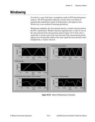 Chapter 10 Frequency Analysis
© National Instruments Corporation 10-21 LabVIEW Sound and Vibration Toolkit User Manual
Windowing
Periodicity is one of the basic assumptions made in FFT-based frequency
analysis. The FFT algorithm implicitly assumes that every block of
acquired data indefinitely repeats in both positive and negative time.
Windowing is one method of ensuring periodicity.
Windowing multiplies the time-domain data by a window function before
the FFT is performed. Window functions typically have a value of zero at
the start and end of the measurement period. Figure 10-15 shows how a
signal that is not the same at the start and end of the measurement period
appears not to be periodic and how this same signal becomes periodic when
multiplied by a window function.
Figure 10-15. Effect of Windowing on Periodicity
 