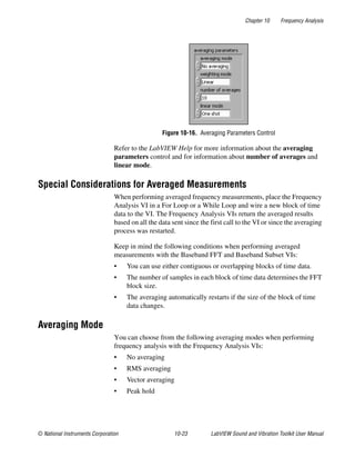 Chapter 10 Frequency Analysis
© National Instruments Corporation 10-23 LabVIEW Sound and Vibration Toolkit User Manual
Figure 10-16. Averaging Parameters Control
Refer to the LabVIEW Help for more information about the averaging
parameters control and for information about number of averages and
linear mode.
Special Considerations for Averaged Measurements
When performing averaged frequency measurements, place the Frequency
Analysis VI in a For Loop or a While Loop and wire a new block of time
data to the VI. The Frequency Analysis VIs return the averaged results
based on all the data sent since the first call to the VI or since the averaging
process was restarted.
Keep in mind the following conditions when performing averaged
measurements with the Baseband FFT and Baseband Subset VIs:
• You can use either contiguous or overlapping blocks of time data.
• The number of samples in each block of time data determines the FFT
block size.
• The averaging automatically restarts if the size of the block of time
data changes.
Averaging Mode
You can choose from the following averaging modes when performing
frequency analysis with the Frequency Analysis VIs:
• No averaging
• RMS averaging
• Vector averaging
• Peak hold
 