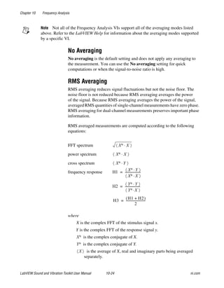 Chapter 10 Frequency Analysis
LabVIEW Sound and Vibration Toolkit User Manual 10-24 ni.com
Note Not all of the Frequency Analysis VIs support all of the averaging modes listed
above. Refer to the LabVIEW Help for information about the averaging modes supported
by a specific VI.
No Averaging
No averaging is the default setting and does not apply any averaging to
the measurement. You can use the No averaging setting for quick
computations or when the signal-to-noise ratio is high.
RMS Averaging
RMS averaging reduces signal fluctuations but not the noise floor. The
noise floor is not reduced because RMS averaging averages the power
of the signal. Because RMS averaging averages the power of the signal,
averaged RMS quantities of single-channel measurements have zero phase.
RMS averaging for dual-channel measurements preserves important phase
information.
RMS averaged measurements are computed according to the following
equations:
where
X is the complex FFT of the stimulus signal x.
Y is the complex FFT of the response signal y.
is the complex conjugate of X.
is the complex conjugate of Y.
is the average of X, real and imaginary parts being averaged
separately.
FFT spectrum
power spectrum
cross spectrum
frequency response
X∗ X⋅〈 〉
X∗ X⋅〈 〉
X∗ Y⋅〈 〉
H1 X∗ Y⋅〈 〉
X∗ X⋅〈 〉
---------------------=
H2
Y∗ Y⋅〈 〉
Y∗ X⋅〈 〉
---------------------=
H3
H1 H2+( )
2
--------------------------=
X∗
Y∗
X〈 〉
 