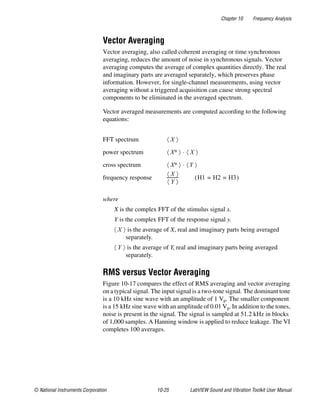 Chapter 10 Frequency Analysis
© National Instruments Corporation 10-25 LabVIEW Sound and Vibration Toolkit User Manual
Vector Averaging
Vector averaging, also called coherent averaging or time synchronous
averaging, reduces the amount of noise in synchronous signals. Vector
averaging computes the average of complex quantities directly. The real
and imaginary parts are averaged separately, which preserves phase
information. However, for single-channel measurements, using vector
averaging without a triggered acquisition can cause strong spectral
components to be eliminated in the averaged spectrum.
Vector averaged measurements are computed according to the following
equations:
where
X is the complex FFT of the stimulus signal x.
Y is the complex FFT of the response signal y.
is the average of X, real and imaginary parts being averaged
separately.
is the average of Y, real and imaginary parts being averaged
separately.
RMS versus Vector Averaging
Figure 10-17 compares the effect of RMS averaging and vector averaging
on a typical signal. The input signal is a two-tone signal. The dominant tone
is a 10 kHz sine wave with an amplitude of 1 Vp. The smaller component
is a 15 kHz sine wave with an amplitude of 0.01 Vp. In addition to the tones,
noise is present in the signal. The signal is sampled at 51.2 kHz in blocks
of 1,000 samples. A Hanning window is applied to reduce leakage. The VI
completes 100 averages.
FFT spectrum
power spectrum
cross spectrum
frequency response
X〈 〉
X∗〈 〉 X〈 〉⋅
X∗〈 〉 Y〈 〉⋅
X〈 〉
Y〈 〉
----------- H1 H2 H3= =( )
X〈 〉
Y〈 〉
 