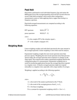 Chapter 10 Frequency Analysis
© National Instruments Corporation 10-27 LabVIEW Sound and Vibration Toolkit User Manual
Peak Hold
Peak hold is performed at each individual frequency line and retains the
RMS peak levels of the averaged quantities from one FFT record to the next
record. Peak-hold averaging is most useful when configuring a
measurement system or when applying limit or upper limit testing to a
frequency spectrum.
Peak-hold averaged measurements are computed according to the
following equations:
where
X is the complex FFT of the stimulus signal x.
is the complex conjugate of X.
Weighting Mode
Linear weighting weights each individual spectrum by the same amount in
the averaged spectrum. Linear weighting is most often used for analysis.
Exponential weighting weights the most recent spectrum more than
previous spectra. Weighting the most recent spectrum more than previous
spectra makes the averaged spectrum more responsive to changes in the
input signal. This responsiveness makes exponential weighting ideal for the
configuration phase of a measurement. Exponential weighting also is
useful for monitoring applications because the averaged spectrum responds
to a singular event. A linearly averaged spectrum might not respond
noticeably to a singular event, especially with a large number of averages.
Weighting is applied according to the following equation:
where
is the result of the analysis performed on the ith block.
is the result of the averaging process from to .
N = i for linear weighting.
N is a constant for exponential weighting with N = 1 for i = 1.
FFT spectrum
power spectrum
MAX X∗ X⋅
MAX X∗ X⋅( )
X∗
Yi
N 1–
N
-------------Yi 1–
1
N
---- Xi ,+=
Xi
Yi X1 Xi
 