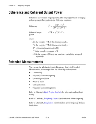 Chapter 10 Frequency Analysis
LabVIEW Sound and Vibration Toolkit User Manual 10-28 ni.com
Coherence and Coherent Output Power
Coherence and coherent output power (COP) only support RMS averaging
and are computed according to the following equations.
where
X is the complex FFT of the stimulus signal x.
Y is the complex FFT of the response signal y.
is the complex conjugate of X.
is the complex conjugate of Y.
is the average of X, real and imaginary parts being averaged
separately.
Extended Measurements
You can use the VIs located on the Frequency Analysis»Extended
Measurements palette to perform the following measurements:
• Limit testing
• Frequency-domain weighting
• Spectrum peak search
• Power in band
• Units conversion
• Frequency-domain integration
Refer to Chapter 4, Limit Testing Analysis, for information about limit
testing.
Refer to Chapter 5, Weighting Filters, for information about weighting.
Refer to Chapter 6, Integration, for information about frequency-domain
integration.
Coherence
Coherent output
power
γ
2 X∗ Y⋅〈 〉
2
X∗ X⋅〈 〉 Y∗ Y⋅〈 〉
-------------------------------------------=
COP γ
2
Y∗ Y⋅〈 〉=
X∗
Y∗
X〈 〉
 