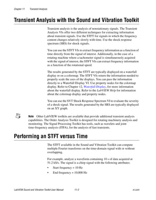 Chapter 11 Transient Analysis
LabVIEW Sound and Vibration Toolkit User Manual 11-2 ni.com
Transient Analysis with the Sound and Vibration Toolkit
Transient analysis is the analysis of nonstationary signals. The Transient
Analysis VIs offer two different techniques for extracting information
about transient signals. Use the STFT for signals in which the frequency
content changes relatively slowly with time. Use the shock response
spectrum (SRS) for shock signals.
You can use the STFT VIs to extract frequency information as a function of
time directly from the signal of interest. Additionally, in the case of a
rotating machine where a tachometer signal is simultaneously acquired
with the signal of interest, the STFT VIs can extract frequency information
as a function of the rotational speed.
The results generated by the STFT are typically displayed on a waterfall
display or on a colormap. The STFT VIs return the information needed to
properly scale the axes of the displays. You can pass the information
directly to a Waterfall Display VI. Use property nodes for the colormap
display. Refer to Chapter 12, Waterfall Display, for more information
about the waterfall display. Refer to the LabVIEW Help for information
about the colormap display and property nodes.
You can use the SVT Shock Response Spectrum VI to evaluate the severity
of a shock signal. The results generated by the SRS are typically displayed
on an XY graph.
Note Other LabVIEW toolkits are available that provide additional transient analysis
capabilities. The Order Analysis Toolkit is designed for rotating machinery analysis and
monitoring. The Signal Processing Toolkit has tools, such as wavelets and joint
time-frequency analysis (JTFA), for the analysis of fast transients.
Performing an STFT versus Time
The STFT available in the Sound and Vibration Toolkit can compute
multiple Fourier transforms on the time-domain signal with or without
overlapping.
For example, analyze a waveform containing 10 s of data acquired at
51.2 kS/s. The signal is a chirp signal with the following attributes:
• Start frequency = 10 Hz
• End frequency = 10,000 Hz
 