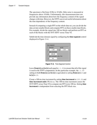 Chapter 11 Transient Analysis
LabVIEW Sound and Vibration Toolkit User Manual 11-4 ni.com
The spectrum is flat from 10 Hz to 10 kHz. Only noise is measured at
frequencies above 10 kHz. Unfortunately, this measurement does not
provide any information about how the frequency content of the signal
changes with time. However, the STFT can reveal useful information about
the time dependence of the frequency content.
Instead of computing a single FFT on the whole data set, you can divide the
data set into smaller blocks and compute FFTs on these smaller data blocks.
For example, divide the signal into 100 ms blocks and perform an FFT on
each of the blocks with the SVT STFT versus Time VI.
Subdivide the time-domain signal by configuring the time segment control
displayed in Figure 11-4.
Figure 11-4. Time Segment Control
Leave from [s] and to [s] each equal to –1.00 to ensure that all of the signal
is used in the STFT computation. In this particular example, the –1.00
setting in both from [s] and to [s] is equivalent to setting from [s] to 0 and
to [s] to 10.
Create a 100 ms time increment by setting time increment to 100.00 and
time increment units (%) to ms. The 100 ms time increment causes the
SVT STFT versus Time VI to compute one FFT every 100 ms. Setting time
increment is independent from selecting the FFT block size.
 