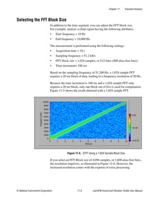 Chapter 11 Transient Analysis
© National Instruments Corporation 11-5 LabVIEW Sound and Vibration Toolkit User Manual
Selecting the FFT Block Size
In addition to the time segment, you can adjust the FFT block size.
For example, analyze a chirp signal having the following attributes:
• Start frequency = 10 Hz
• End frequency = 10,000 Hz
The measurement is performed using the following settings:
• Acquisition time = 10 s
• Sampling frequency = 51.2 kS/s
• FFT block size = 1,024 samples, or 512 lines (400 alias-free lines)
• Time increment= 100 ms
Based on the sampling frequency of 51,200 Hz, a 1,024 sample FFT
requires a 20 ms block of data, leading to a frequency resolution of 50 Hz.
Because the time increment is 100 ms and a 1,024 sample FFT only
requires a 20 ms block, only one block out of five is used for computation.
Figure 11-5 shows the result obtained with a 1,024 sample FFT.
Figure 11-5. STFT Using a 1,024 Sample Block Size
If you select an FFT Block size of 4,096 samples, or 1,600 alias-free lines,
the resolution improves, as illustrated in Figure 11-6. However, the
increased resolution comes with the expense of extra processing.
 