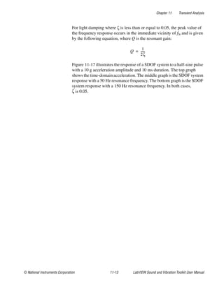 Chapter 11 Transient Analysis
© National Instruments Corporation 11-13 LabVIEW Sound and Vibration Toolkit User Manual
For light damping where ζ is less than or equal to 0.05, the peak value of
the frequency response occurs in the immediate vicinity of fN and is given
by the following equation, where Q is the resonant gain:
Figure 11-17 illustrates the response of a SDOF system to a half-sine pulse
with a 10 g acceleration amplitude and 10 ms duration. The top graph
shows the time-domain acceleration. The middle graph is the SDOF system
response with a 50 Hz resonance frequency. The bottom graph is the SDOF
system response with a 150 Hz resonance frequency. In both cases,
ζ is 0.05.
Q
1
2ζ
------=
 