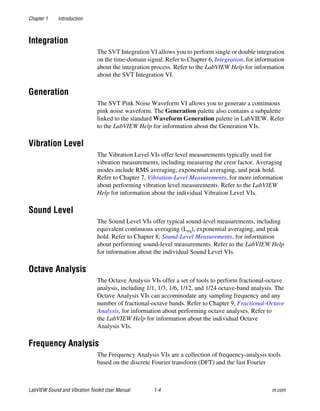 Chapter 1 Introduction
LabVIEW Sound and Vibration Toolkit User Manual 1-4 ni.com
Integration
The SVT Integration VI allows you to perform single or double integration
on the time-domain signal. Refer to Chapter 6, Integration, for information
about the integration process. Refer to the LabVIEW Help for information
about the SVT Integration VI.
Generation
The SVT Pink Noise Waveform VI allows you to generate a continuous
pink noise waveform. The Generation palette also contains a subpalette
linked to the standard Waveform Generation palette in LabVIEW. Refer
to the LabVIEW Help for information about the Generation VIs.
Vibration Level
The Vibration Level VIs offer level measurements typically used for
vibration measurements, including measuring the crest factor. Averaging
modes include RMS averaging, exponential averaging, and peak hold.
Refer to Chapter 7, Vibration-Level Measurements, for more information
about performing vibration level measurements. Refer to the LabVIEW
Help for information about the individual Vibration Level VIs.
Sound Level
The Sound Level VIs offer typical sound-level measurements, including
equivalent continuous averaging (Leq), exponential averaging, and peak
hold. Refer to Chapter 8, Sound-Level Measurements, for information
about performing sound-level measurements. Refer to the LabVIEW Help
for information about the individual Sound Level VIs.
Octave Analysis
The Octave Analysis VIs offer a set of tools to perform fractional-octave
analysis, including 1/1, 1/3, 1/6, 1/12, and 1/24 octave-band analysis. The
Octave Analysis VIs can accommodate any sampling frequency and any
number of fractional-octave bands. Refer to Chapter 9, Fractional-Octave
Analysis, for information about performing octave analyses. Refer to
the LabVIEW Help for information about the individual Octave
Analysis VIs.
Frequency Analysis
The Frequency Analysis VIs are a collection of frequency-analysis tools
based on the discrete Fourier transform (DFT) and the fast Fourier
 