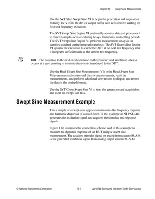 Chapter 13 Swept-Sine Measurements
© National Instruments Corporation 13-7 LabVIEW Sound and Vibration Toolkit User Manual
Use the SVT Start Swept Sine VI to begin the generation and acquisition.
Initially, the VI fills the device output buffer with zeros before writing the
first test frequency excitation.
The SVT Swept Sine Engine VI continually acquires data and processes it
to remove samples acquired during delays, transitions, and settling periods.
The SVT Swept Sine Engine VI performs measurement analysis on
samples acquired during integration periods. The SVT Swept Sine Engine
VI updates the excitation to excite the DUT at the next test frequency after
it integrates sufficient data at the current test frequency.
Note The transition to the next excitation tone, both frequency and amplitude, always
occurs at a zero crossing to minimize transients introduced to the DUT.
Use the Read Swept Sine Measurements VIs in the Read Swept Sine
Measurements palette to read the raw measurements, scale the
measurements, and perform additional conversions to display and report
the data in the desired format.
Use the SVT Close Swept Sine VI to stop the generation and acquisition,
and clear the swept-sine task.
Swept Sine Measurement Example
This example of a swept-sine application measures the frequency response
and harmonic distortion of a notch filter. In this example an NI PXI-4461
generates the excitation signal and acquires the stimulus and response
signals.
Figure 13-6 illustrates the connection scheme used in this example to
measure the dynamic response of the DUT using a swept-sine
measurement. The acquired stimulus signal on analog input channel 0, AI0,
is the generated excitation signal from analog output channel 0, AO0.
 