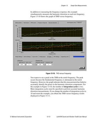 Chapter 13 Swept-Sine Measurements
© National Instruments Corporation 13-13 LabVIEW Sound and Vibration Toolkit User Manual
In addition to measuring the frequency response, this example
simultaneously measures the harmonic distortion at each test frequency.
Figure 13-10 shows the graph of THD versus frequency.
Figure 13-10. THD versus Frequency
You expect to see a peak in the THD at the notch frequency. The peak
occurs because the fundamental frequency is attenuated at the notch
frequency. However, the graph indicates that this measurement has failed to
accurately identify the power in the harmonic distortion components. For
the example in Figure 13-10, the number of integration cycles is two.
More integration cycles must be specified to perform accurate harmonic
distortion measurements. If you change the number of integration cycles to
10 and rerun the example, you obtain the THD versus frequency results
displayed in Figure 13-11.
 