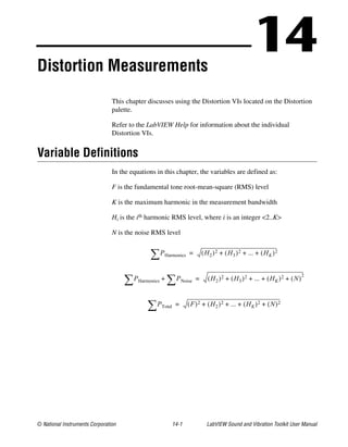 © National Instruments Corporation 14-1 LabVIEW Sound and Vibration Toolkit User Manual
14Distortion Measurements
This chapter discusses using the Distortion VIs located on the Distortion
palette.
Refer to the LabVIEW Help for information about the individual
Distortion VIs.
Variable Definitions
In the equations in this chapter, the variables are defined as:
F is the fundamental tone root-mean-square (RMS) level
K is the maximum harmonic in the measurement bandwidth
Hi is the ith harmonic RMS level, where i is an integer <2..K>
N is the noise RMS level
PHarmonics∑ H2( )2 H3( )2 ... HK( )+ + + 2=
PHarmonics∑ PNoise∑+ H2( )2 H3( )2 ... HK( )+ + + 2 N( )
2
+=
PTotal∑ F( )2 H2( )2 ... HK( )+ + + 2 N( )2+=
 