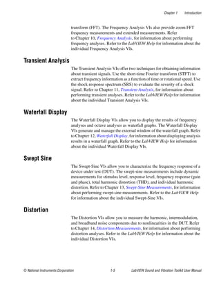 Chapter 1 Introduction
© National Instruments Corporation 1-5 LabVIEW Sound and Vibration Toolkit User Manual
transform (FFT). The Frequency Analysis VIs also provide zoom FFT
frequency measurements and extended measurements. Refer
to Chapter 10, Frequency Analysis, for information about performing
frequency analyses. Refer to the LabVIEW Help for information about the
individual Frequency Analysis VIs.
Transient Analysis
The Transient Analysis VIs offer two techniques for obtaining information
about transient signals. Use the short-time Fourier transform (STFT) to
extract frequency information as a function of time or rotational speed. Use
the shock response spectrum (SRS) to evaluate the severity of a shock
signal. Refer to Chapter 11, Transient Analysis, for information about
performing transient analyses. Refer to the LabVIEW Help for information
about the individual Transient Analysis VIs.
Waterfall Display
The Waterfall Display VIs allow you to display the results of frequency
analyses and octave analyses as waterfall graphs. The Waterfall Display
VIs generate and manage the external window of the waterfall graph. Refer
to Chapter 12, Waterfall Display, for information about displaying analysis
results in a waterfall graph. Refer to the LabVIEW Help for information
about the individual Waterfall Display VIs.
Swept Sine
The Swept-Sine VIs allow you to characterize the frequency response of a
device under test (DUT). The swept-sine measurements include dynamic
measurements for stimulus level, response level, frequency response (gain
and phase), total harmonic distortion (THD), and individual harmonic
distortion. Refer to Chapter 13, Swept-Sine Measurements, for information
about performing swept-sine measurements. Refer to the LabVIEW Help
for information about the individual Swept-Sine VIs.
Distortion
The Distortion VIs allow you to measure the harmonic, intermodulation,
and broadband noise components due to nonlinearities in the DUT. Refer
to Chapter 14, Distortion Measurements, for information about performing
distortion analyses. Refer to the LabVIEW Help for information about the
individual Distortion VIs.
 