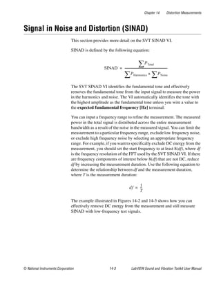 Chapter 14 Distortion Measurements
© National Instruments Corporation 14-3 LabVIEW Sound and Vibration Toolkit User Manual
Signal in Noise and Distortion (SINAD)
This section provides more detail on the SVT SINAD VI.
SINAD is defined by the following equation:
The SVT SINAD VI identifies the fundamental tone and effectively
removes the fundamental tone from the input signal to measure the power
in the harmonics and noise. The VI automatically identifies the tone with
the highest amplitude as the fundamental tone unless you wire a value to
the expected fundamental frequency [Hz] terminal.
You can input a frequency range to refine the measurement. The measured
power in the total signal is distributed across the entire measurement
bandwidth as a result of the noise in the measured signal. You can limit the
measurement to a particular frequency range, exclude low frequency noise,
or exclude high frequency noise by selecting an appropriate frequency
range. For example, if you want to specifically exclude DC energy from the
measurement, you should set the start frequency to at least 8(df), where df
is the frequency resolution of the FFT used by the SVT SINAD VI. If there
are frequency components of interest below 8(df) that are not DC, reduce
df by increasing the measurement duration. Use the following equation to
determine the relationship between df and the measurement duration,
where T is the measurement duration:
The example illustrated in Figures 14-2 and 14-3 shows how you can
effectively remove DC energy from the measurement and still measure
SINAD with low-frequency test signals.
SINAD
PTotal∑
PHarmonics∑ PNoise∑+
-----------------------------------------------------------=
df
1
T
---=
 