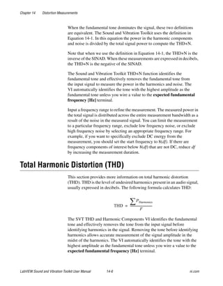 Chapter 14 Distortion Measurements
LabVIEW Sound and Vibration Toolkit User Manual 14-6 ni.com
When the fundamental tone dominates the signal, these two definitions
are equivalent. The Sound and Vibration Toolkit uses the definition in
Equation 14-1. In this equation the power in the harmonic components
and noise is divided by the total signal power to compute the THD+N.
Note that when we use the definition in Equation 14-1, the THD+N is the
inverse of the SINAD. When these measurements are expressed in decibels,
the THD+N is the negative of the SINAD.
The Sound and Vibration Toolkit THD+N function identifies the
fundamental tone and effectively removes the fundamental tone from
the input signal to measure the power in the harmonics and noise. The
VI automatically identifies the tone with the highest amplitude as the
fundamental tone unless you wire a value to the expected fundamental
frequency [Hz] terminal.
Input a frequency range to refine the measurement. The measured power in
the total signal is distributed across the entire measurement bandwidth as a
result of the noise in the measured signal. You can limit the measurement
to a particular frequency range, exclude low frequency noise, or exclude
high frequency noise by selecting an appropriate frequency range. For
example, if you want to specifically exclude DC energy from the
measurement, you should set the start frequency to 8(df). If there are
frequency components of interest below 8(df) that are not DC, reduce df
by increasing the measurement duration.
Total Harmonic Distortion (THD)
This section provides more information on total harmonic distortion
(THD). THD is the level of undesired harmonics present in an audio signal,
usually expressed in decibels. The following formula calculates THD:
The SVT THD and Harmonic Components VI identifies the fundamental
tone and effectively removes the tone from the input signal before
identifying harmonics in the signal. Removing the tone before identifying
harmonics allows accurate measurement of the signal amplitude in the
midst of the harmonics. The VI automatically identifies the tone with the
highest amplitude as the fundamental tone unless you wire a value to the
expected fundamental frequency [Hz] terminal.
THD
PHarmonics∑
F
------------------------------=
 