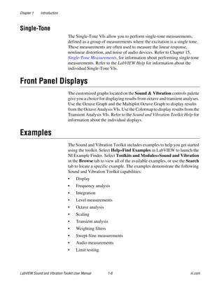 Chapter 1 Introduction
LabVIEW Sound and Vibration Toolkit User Manual 1-6 ni.com
Single-Tone
The Single-Tone VIs allow you to perform single-tone measurements,
defined as a group of measurements where the excitation is a single tone.
These measurements are often used to measure the linear response,
nonlinear distortion, and noise of audio devices. Refer to Chapter 15,
Single-Tone Measurements, for information about performing single-tone
measurements. Refer to the LabVIEW Help for information about the
individual Single-Tone VIs.
Front Panel Displays
The customized graphs located on the Sound & Vibration controls palette
give you a choice for displaying results from octave and transient analyses.
Use the Octave Graph and the Multiplot Octave Graph to display results
from the Octave Analysis VIs. Use the Colormap to display results from the
Transient Analysis VIs. Refer to the Sound and Vibration Toolkit Help for
information about the individual displays.
Examples
The Sound and Vibration Toolkit includes examples to help you get started
using the toolkit. Select Help»Find Examples in LabVIEW to launch the
NI Example Finder. Select Toolkits and Modules»Sound and Vibration
in the Browse tab to view all of the available examples, or use the Search
tab to locate a specific example. The examples demonstrate the following
Sound and Vibration Toolkit capabilities:
• Display
• Frequency analysis
• Integration
• Level measurements
• Octave analysis
• Scaling
• Transient analysis
• Weighting filters
• Swept-Sine measurements
• Audio measurements
• Limit testing
 