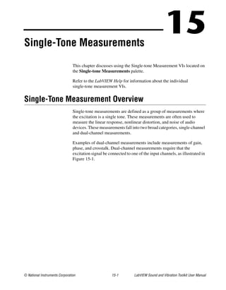 © National Instruments Corporation 15-1 LabVIEW Sound and Vibration Toolkit User Manual
15Single-Tone Measurements
This chapter discusses using the Single-tone Measurement VIs located on
the Single-tone Measurements palette.
Refer to the LabVIEW Help for information about the individual
single-tone measurement VIs.
Single-Tone Measurement Overview
Single-tone measurements are defined as a group of measurements where
the excitation is a single tone. These measurements are often used to
measure the linear response, nonlinear distortion, and noise of audio
devices. These measurements fall into two broad categories, single-channel
and dual-channel measurements.
Examples of dual-channel measurements include measurements of gain,
phase, and crosstalk. Dual-channel measurements require that the
excitation signal be connected to one of the input channels, as illustrated in
Figure 15-1.
 
