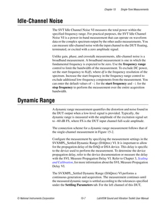 Chapter 15 Single-Tone Measurements
© National Instruments Corporation 15-7 LabVIEW Sound and Vibration Toolkit User Manual
Idle-Channel Noise
The SVT Idle Channel Noise VI measures the total power within the
specified frequency range. For practical purposes, the SVT Idle Channel
Noise VI is a power-in-band measurement that can operate on waveform
data or the complex spectrum output by the other audio measurements. You
can measure idle-channel noise with the input channel to the DUT floating,
terminated, or excited with a zero amplitude signal.
Unlike gain, phase, and crosstalk measurements, idle-channel noise is a
broadband measurement. A broadband measurement is one in which the
fundamental frequency is expected to be zero. Use the frequency range
control to limit the bandwidth of the measurement. To exclude DC power,
set the start frequency to 8(df), where df is the frequency resolution of the
spectrum. Increase the start frequency in the frequency range control to
exclude additional low-frequency components from the measurement. You
can enter the default values of -1 for the start frequency and –1 for the
stop frequency to perform the measurement over the entire acquisition
bandwidth.
Dynamic Range
A dynamic range measurement quantifies the distortion and noise found in
the DUT output when a low-level signal is provided. Typically, the
dynamic range is measured with the amplitude of the excitation signal set
to –60 dB FS, where FS is the DUT input channel full-scale amplitude.
The connection scheme for a dynamic range measurement follows that of
the single-channel measurement in Figure 15-2.
Configure the measurement by specifying the measurement settings in the
SVXMPL_Settled Dynamic Range (DAQmx) VI. It is important to allow
for the propagation delay of the DAQ or DSA device. This delay is specific
to the device used to perform the measurement. To determine the device
propagation delay, refer to the device documentation or measure the delay
with the SVL Measure Propagation Delay VI. Refer to Chapter 3, Scaling
and Calibration, for more information about the SVL Measure Propagation
Delay VI.
The SVXMPL_Settled Dynamic Range (DAQmx) VI performs a
continuous generation and acquisition. The measurement continues until
the measured dynamic range is settled according to the tolerances specified
under the Settling Parameters tab. For the left channel of this DUT,
 
