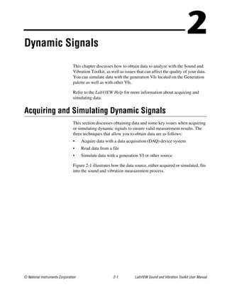 © National Instruments Corporation 2-1 LabVIEW Sound and Vibration Toolkit User Manual
2Dynamic Signals
This chapter discusses how to obtain data to analyze with the Sound and
Vibration Toolkit, as well as issues that can affect the quality of your data.
You can simulate data with the generation VIs located on the Generation
palette as well as with other VIs.
Refer to the LabVIEW Help for more information about acquiring and
simulating data.
Acquiring and Simulating Dynamic Signals
This section discusses obtaining data and some key issues when acquiring
or simulating dynamic signals to ensure valid measurement results. The
three techniques that allow you to obtain data are as follows:
• Acquire data with a data acquisition (DAQ) device system
• Read data from a file
• Simulate data with a generation VI or other source
Figure 2-1 illustrates how the data source, either acquired or simulated, fits
into the sound and vibration measurement process.
 