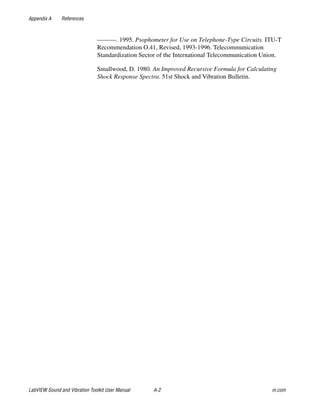 Appendix A References
LabVIEW Sound and Vibration Toolkit User Manual A-2 ni.com
———. 1995. Psophometer for Use on Telephone-Type Circuits. ITU-T
Recommendation O.41, Revised, 1993-1996. Telecommunication
Standardization Sector of the International Telecommunication Union.
Smallwood, D. 1980. An Improved Recursive Formula for Calculating
Shock Response Spectra. 51st Shock and Vibration Bulletin.
 