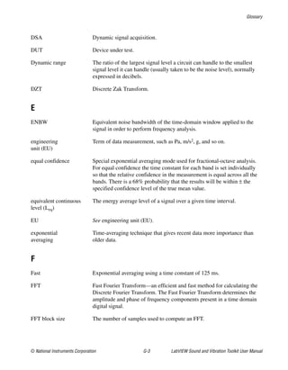 Glossary
© National Instruments Corporation G-3 LabVIEW Sound and Vibration Toolkit User Manual
DSA Dynamic signal acquisition.
DUT Device under test.
Dynamic range The ratio of the largest signal level a circuit can handle to the smallest
signal level it can handle (usually taken to be the noise level), normally
expressed in decibels.
DZT Discrete Zak Transform.
E
ENBW Equivalent noise bandwidth of the time-domain window applied to the
signal in order to perform frequency analysis.
engineering
unit (EU)
Term of data measurement, such as Pa, m/s2, g, and so on.
equal confidence Special exponential averaging mode used for fractional-octave analysis.
For equal confidence the time constant for each band is set individually
so that the relative confidence in the measurement is equal across all the
bands. There is a 68% probability that the results will be within ± the
specified confidence level of the true mean value.
equivalent continuous
level (Leq)
The energy average level of a signal over a given time interval.
EU See engineering unit (EU).
exponential
averaging
Time-averaging technique that gives recent data more importance than
older data.
F
Fast Exponential averaging using a time constant of 125 ms.
FFT Fast Fourier Transform—an efficient and fast method for calculating the
Discrete Fourier Transform. The Fast Fourier Transform determines the
amplitude and phase of frequency components present in a time domain
digital signal.
FFT block size The number of samples used to compute an FFT.
 