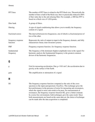 Glossary
LabVIEW Sound and Vibration Toolkit User Manual G-4 ni.com
FFT lines The number of FFT lines is related to the FFT block size. Theoretically the
number of lines is half of the block size, but it is practically reduced to 80%
of that value due to the anti-aliasing filter. For example, a 400 line FFT is
based on a block size of 1,024 points.
filter bank A group of filters.
filtering A type of signal conditioning that allows you to modify the frequency
content of a signal.
fractional-octave The interval between two frequencies, one of which is a fractional power of
two of the other.
frequency response
function
Represents the ratio of output-to-input in the frequency domain, and fully
characterizes linear, time-invariant systems.
FRF Frequency response function. See frequency response function.
fundamental
frequency
The frequency of the dominant (highest amplitude) tone in the signal. For
harmonic analysis the fundamental frequency is the greatest common
divisor of the harmonic frequencies.
G
g Unit for measuring acceleration. One g = 9.81 m/s2, the acceleration due to
gravity at the surface of the Earth.
gain The amplification or attenuation of a signal.
H
H1 The frequency response function computed as the ratio of the cross
spectrum to the input autospectrum: Gxy/Gxx. This technique gives the
best performance in the presence of noise for measuring anti-resonances,
where the signal to noise ratio tends to be poor. For measurement of
resonances, the frequency response function H2, gives a better estimate.
In a noise free environment, both techniques give the same result. Since
both measurements are based on the same data set, the choice of technique
can be made after the data acquisition is completed.
 