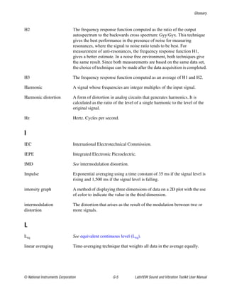 Glossary
© National Instruments Corporation G-5 LabVIEW Sound and Vibration Toolkit User Manual
H2 The frequency response function computed as the ratio of the output
autospectrum to the backwards cross spectrum: Gyy/Gyx. This technique
gives the best performance in the presence of noise for measuring
resonances, where the signal to noise ratio tends to be best. For
measurement of anti-resonances, the frequency response function H1,
gives a better estimate. In a noise free environment, both techniques give
the same result. Since both measurements are based on the same data set,
the choice of technique can be made after the data acquisition is completed.
H3 The frequency response function computed as an average of H1 and H2.
Harmonic A signal whose frequencies are integer multiples of the input signal.
Harmonic distortion A form of distortion in analog circuits that generates harmonics. It is
calculated as the ratio of the level of a single harmonic to the level of the
original signal.
Hz Hertz. Cycles per second.
I
IEC International Electrotechnical Commission.
IEPE Integrated Electronic Piezoelectric.
IMD See intermodulation distortion.
Impulse Exponential averaging using a time constant of 35 ms if the signal level is
rising and 1,500 ms if the signal level is falling.
intensity graph A method of displaying three dimensions of data on a 2D plot with the use
of color to indicate the value in the third dimension.
intermodulation
distortion
The distortion that arises as the result of the modulation between two or
more signals.
L
Leq See equivalent continuous level (Leq).
linear averaging Time-averaging technique that weights all data in the average equally.
 