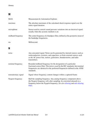 Glossary
LabVIEW Sound and Vibration Toolkit User Manual G-6 ni.com
M
MAX Measurement & Automation Explorer.
maximax The absolute maximum of the calculated shock response signal over the
entire signal duration.
microphone Sensor used to convert sound pressure variations into an electrical signal,
usually when the acoustic medium is air.
midband frequency The center frequency of a bandpass filter, defined as the geometric mean of
the bandedge frequencies.
ms Millisecond.
N
noise Any unwanted signal. Noise can be generated by internal sources such as
semiconductors, resistors, and capacitors, or from external sources such
as the AC power line, motors, generators, thunderstorms, and radio
transmitters.
nominal frequency Rounded midband frequency for the designation of a particular
fractional-octave filter. This term is used by the IEC standards, but nominal
frequencies are identical to the preferred frequencies defined in the ANSI
standards.
nonstationary signal Signal whose frequency content changes within a captured frame.
Nyquist frequency Half the sampling frequency. Any analog frequency component above
the Nyquist frequency will, after sampling, be converted (aliased) to a
frequency below the Nyquist frequency. See also aliasing and anti-aliasing
filter.
 