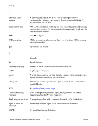Glossary
LabVIEW Sound and Vibration Toolkit User Manual G-8 ni.com
R
reference sound
pressure
A reference pressure of 20E-6 Pa. This reference pressure was
conventionally chosen to correspond to the quietest sound at 1,000 Hz
that the human ear can detect.
reverberation time T60[s]. At a point in an enclosure and for a stated frequency or frequency
band, the time required for the pressure level to decrease by 60 dB after the
source has been stopped.
RMS Root Mean Square.
RMS averaging RMS averaging is used to average the power of a signal. RMS averaging
reduces fluctuations.
rpm Revolutions per minute.
S
s Seconds.
S/s Samples/second.
sampling frequency The rate at which a continuous waveform is digitized.
SDOF Single degree of freedom.
sensor A device that converts a physical stimulus (such as force, sound, pressure,
motion) into a corresponding electrical signal.
settling time The amount of time required for a signal to reach its final value within
specified limits.
SFDR See spurious free dynamic range.
Shannon Sampling
Theorem
States that to properly sample a signal, the signal must not contain
frequencies above the Nyquist frequency.
shock response spectrum A processing method which evaluates the severity of a shock signal.
signal in noise and
distortion
The ratio of the input signal to the sum of noise and harmonics.
SINAD See signal in noise and distortion.
 