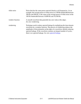 Glossary
© National Instruments Corporation G-11 LabVIEW Sound and Vibration Toolkit User Manual
white noise Noise that has the same power spectral density at all frequencies. As an
example, the average power of white noise in a 100 Hz bandwidth between
300 Hz and 400 Hz, is the same as the average power of white noise in the
100 Hz bandwidth between 10,000 Hz and 10,100 Hz.
window function A smooth waveform that generally has zero value at the edges.
See also windowing.
windowing Technique used to reduce spectral leakage by multiplying the time-domain
waveform by a window function. The process of windowing reduces the
amplitudes of discontinuities at the edges of a waveform, thereby reducing
spectral leakage. If the waveform contains an integral number of cycles,
there is no spectral leakage. See also spectral leakage.
 