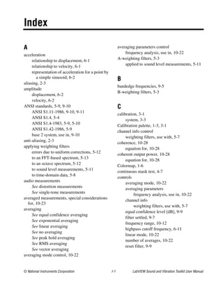 © National Instruments Corporation I-1 LabVIEW Sound and Vibration Toolkit User Manual
Index
A
acceleration
relationship to displacement, 6-1
relationship to velocity, 6-1
representation of acceleration for a point by
a simple sinusoid, 6-2
aliasing, 2-3
amplitude
displacement, 6-2
velocity, 6-2
ANSI standards, 5-9, 9-10
ANSI S1.11-1986, 9-10, 9-11
ANSI S1.4, 5-4
ANSI S1.4-1983, 5-9, 5-10
ANSI S1.42-1986, 5-9
base 2 system, use in, 9-10
anti-aliasing, 2-3
applying weighting filters
errors due to uniform corrections, 5-12
to an FFT-based spectrum, 5-13
to an octave spectrum, 5-12
to sound level measurements, 5-11
to time-domain data, 5-8
audio measurements
See distortion measurements
See single-tone measurements
averaged measurements, special considerations
for, 10-23
averaging
See equal confidence averaging
See exponential averaging
See linear averaging
See no averaging
See peak hold averaging
See RMS averaging
See vector averaging
averaging mode control, 10-22
averaging parameters control
frequency analysis, use in, 10-22
A-weighting filters, 5-3
applied to sound level measurements, 5-11
B
bandedge frequencies, 9-5
B-weighting filters, 5-3
C
calibration, 3-1
system, 3-3
Calibration palette, 1-3, 3-1
channel info control
weighting filters, use with, 5-7
coherence, 10-28
equation for, 10-28
coherent output power, 10-28
equation for, 10-28
Colormap, 1-6
continuous mask test, 4-7
controls
averaging mode, 10-22
averaging parameters
frequency analysis, use in, 10-22
channel info
weighting filters, use with, 5-7
equal confidence level [dB], 9-9
filter settled, 9-7
frequency range, 10-12
highpass cutoff frequency, 6-11
linear mode, 10-22
number of averages, 10-22
reset filter, 9-9
 